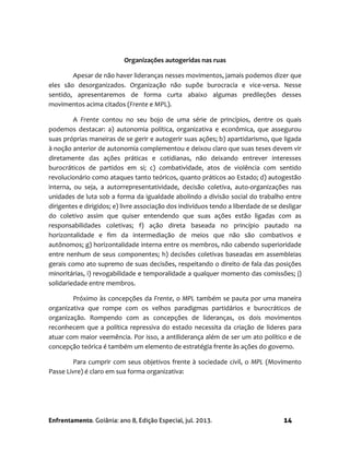 Enfrentamento. Goiânia: ano 8, Edição Especial, jul. 2013. 14
Organizações autogeridas nas ruas
Apesar de não haver lideranças nesses movimentos, jamais podemos dizer que
eles são desorganizados. Organização não supõe burocracia e vice-versa. Nesse
sentido, apresentaremos de forma curta abaixo algumas predileções desses
movimentos acima citados (Frente e MPL).
A Frente contou no seu bojo de uma série de princípios, dentre os quais
podemos destacar: a) autonomia política, organizativa e econômica, que assegurou
suas próprias maneiras de se gerir e autogerir suas ações; b) apartidarismo, que ligada
à noção anterior de autonomia complementou e deixou claro que suas teses devem vir
diretamente das ações práticas e cotidianas, não deixando entrever interesses
burocráticos de partidos em si; c) combatividade, atos de violência com sentido
revolucionário como ataques tanto teóricos, quanto práticos ao Estado; d) autogestão
interna, ou seja, a autorrepresentatividade, decisão coletiva, auto-organizações nas
unidades de luta sob a forma da igualdade abolindo a divisão social do trabalho entre
dirigentes e dirigidos; e) livre associação dos indivíduos tendo a liberdade de se desligar
do coletivo assim que quiser entendendo que suas ações estão ligadas com as
responsabilidades coletivas; f) ação direta baseada no princípio pautado na
horizontalidade e fim da intermediação de meios que não são combativos e
autônomos; g) horizontalidade interna entre os membros, não cabendo superioridade
entre nenhum de seus componentes; h) decisões coletivas baseadas em assembleias
gerais como ato supremo de suas decisões, respeitando o direito de fala das posições
minoritárias, i) revogabilidade e temporalidade a qualquer momento das comissões; j)
solidariedade entre membros.
Próximo às concepções da Frente, o MPL também se pauta por uma maneira
organizativa que rompe com os velhos paradigmas partidários e burocráticos de
organização. Rompendo com as concepções de lideranças, os dois movimentos
reconhecem que a política repressiva do estado necessita da criação de lideres para
atuar com maior veemência. Por isso, a antiliderança além de ser um ato político e de
concepção teórica é também um elemento de estratégia frente às ações do governo.
Para cumprir com seus objetivos frente à sociedade civil, o MPL (Movimento
Passe Livre) é claro em sua forma organizativa:
 