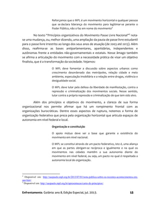 Enfrentamento. Goiânia: ano 8, Edição Especial, jul. 2013. 15
Reforçamos que o MPL é um movimento horizontal e qualquer pessoa
que se declara liderança do movimento para legitimar-se perante o
Poder Público, não o faz em nome do movimento4
No texto “Princípios organizativos do Movimento Passe Livre Nacional”5
nota-
se uma mudança, ou, melhor dizendo, uma ampliação da pauta de passe livre estudantil
para o passe livre irrestrito ao longo dos seus anos de atuação (de 2003 até 2013). Além
disso, reafirma-se as bases antiparlamentares, apartidárias, independentes e
autônomas frente a entidades não-governamentais e estatais. Nesse âmago também
se afirma a articulação do movimento com a necessidade prática de visar um objetivo
finalista, que é a transformação da sociedade. Vejamos:
O MPL deve fomentar a discussão sobre aspectos urbanos como
crescimento desordenado das metrópoles, relação cidade e meio
ambiente, especulação imobiliária e a relação entre drogas, violência e
desigualdade social.
O MPL deve lutar pela defesa da liberdade de manifestação, contra a
repressão e criminalização dos movimentos sociais. Nesse sentido,
lutar contra a própria repressão e criminalização de que tem sido alvo.
Além dos princípios e objetivos do movimento, a clareza de sua forma
organizacional nos permite afirmar que há um rompimento frontal com as
organizações burocráticas. Dentre esses aspectos de ruptura, notemos a forma de
organização federativa que preza pela organização horizontal que articula espaços de
autonomia em nível federal e local.
Organização e constituição
O apoio mútuo deve ser a base que garante a existência do
movimento em nível nacional.
O MPL se constitui através de um pacto federativo, isto é, uma aliança
em que as partes obrigam-se recíproca e igualmente e na qual os
movimentos nas cidades mantêm a sua autonomia diante do
movimento em nível federal, ou seja, um pacto no qual é respeitada a
autonomia local de organização.
4
Disponível em: http://saopaulo.mpl.org.br/2013/07/01/nota-publica-sobre-os-recentes-acontecimentos-em-
sao-luis/.
5
Disponivel em: http://saopaulo.mpl.org.br/apresentacao/carta-de-principios/.
 