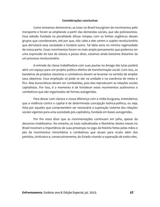 Enfrentamento. Goiânia: ano 8, Edição Especial, jul. 2013. 17
Considerações conclusivas
Como tentamos demonstrar, as lutas no Brasil insurgiram de movimentos pelo
transporte e foram se ampliando a partir das demandas sociais, que são policlassistas.
Essa adesão fundada na pluralidade difusa rompeu com os limites orgânicos desses
grupos que coordenavam, até por que, não cabe a eles serem o sujeito revolucionário
que derrubará essa sociedade e fundará outra. Tal ideia seria no mínimo ingenuidade
de nossa parte. Esses movimentos foram no mais amplo pensamento que podemos ter
uma expressão da luta de classes e posso dizer, estamos ainda bastante distantes de
um processo revolucionário.
A entrada da classe trabalhadora com suas pautas no âmago das lutas poderá
abrir um espaço para um projeto político efetivo de transformação social. Com isso, as
bandeiras de projetos classistas e combativos devem se levantar no sentido de ampliar
seus objetivos. Essa ampliação só pode se dar na unidade e na coerência de meios e
fins. Alas burocráticas devem ser combatidas, pois elas reproduzem as relações sociais
capitalistas. Por isso, é o momento é de fortalecer estes movimentos autônomos e
combativos que são organizados de formas autogeridas.
Para deixar com clareza a nossa diferença com a mídia burguesa, entendemos
que a violência contra o capital é de determinada concepção teórica-política, ou seja,
feita por aqueles que compreendem ser necessária a superação violenta das relações
sociais vigentes para uma sociedade pós-capitalista, fundada em bases autogeridas.
Por fim resta dizer que as movimentações continuam em julho, apesar do
descenso mobilizativo. No entanto, as lutas radicalizadas e libertárias destes meses no
Brasil mostram a importância de suas presenças no jogo da história feitas pelas mãos e
pés de movimentos minoritários e combativos que atuam para muito além dos
partidos, sindicatos e, consecutivamente, do Estado visando a superação de todos eles.
 