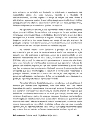 Enfrentamento. Goiânia: ano 8, Edição Especial, jul. 2013. 19
coisa existente na sociedade está limitando ou dificultando o atendimento das
necessidades básicas dos seres humanos, incluindo aí a liberdade. O
descontentamento, portanto, expressa o desejo de romper com estes limites e
dificuldades, e agir com o objetivo de suprimi-los. Ao agir com este objetivo o indivíduo
consegue novamente retomar a potencialidade criativa em suas mãos, perdida outrora,
indispensável para superar esses limites que lhes são impostos.
No capitalismo, no entanto, a ação espontânea é parte do cotidiano de apenas
alguns poucos indivíduos, dos capitalistas e de uma parcela de seus auxiliares, uma
minoria, que têm em suas mãos a possibilidade de determinar como a sociedade deve
ser organizada, e é nesse sentido que a burguesia conseguiu criar um mundo à sua
imagem e semelhança. Um mundo inferior, um mundo vil, que gira em torno da
produção, compra e venda de mercadorias, um mundo coisificado, onde o ser humano
é transformado em uma coisa para atender aos interesses daqueles.
No entanto, mesmo sendo controlada e privilégio de uns poucos, a
espontaneidade, por ser parte da natureza humana, tende a se expressar na ação
daqueles que são explorados e oprimidos. Apesar de a espontaneidade ser um
fenômeno relativamente raro em nossa cultura, não somos de todo destituídos dela
(FROMM, 1983, p. 205). E é nesse sentido que atualmente o mundo, não só o Brasil,
vem sendo tomado por manifestações espontâneas que aglomeram milhares de
pessoas com o mesmo propósito, ou seja, o de suprimir determinadas questões sociais
que lhes provocam o descontentamento. No Brasil, os meios de comunicação estão
divulgando que essas manifestações se resumem à reivindicações relacionadas à
passagem de ônibus, ao descaso do estado com a educação, saúde, segurança etc. O
estopim em várias destas manifestações de fato tem uma relação com estas questões,
porém, há algo mais profundo que é preciso ser revelado.
Ao analisar a história do capitalismo, vamos perceber que toda a sua história é
marcada por manifestações espontâneas, hora com maior, hora com menor
intensidade. Os motivos aparentes que fazem emergir a maioria destas manifestações
que ocorreram e vem ocorrendo atualmente, no entanto, diferem em relação ao que
reivindicam. Atualmente vemos estourar no Brasil, por exemplo, manifestações que
reclamam da cobrança, e outros do preço, de passagens de ônibus, mas há também
manifestações de trabalhadores rurais e outros setores da sociedade que clamam por
melhores salários etc. A razão de ser destas diversas manifestações, no entanto, não se
resume à reclamação de necessidades imediatas, embora seja essa a sua expressão
aparente, mas, há algo mais profundo. Desta forma, a explicação para as manifestações
espontâneas deve ser buscada na forma como a sociedade atual está organizada.
 