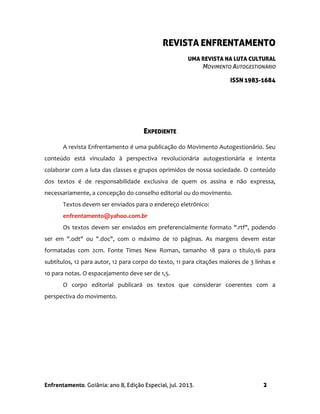 Enfrentamento. Goiânia: ano 8, Edição Especial, jul. 2013. 2
REVISTA ENFRENTAMENTO
UMA REVISTA NA LUTA CULTURAL
MOVIMENTO AUTOGESTIONÁRIO
ISSN 1983-1684
EXPEDIENTE
A revista Enfrentamento é uma publicação do Movimento Autogestionário. Seu
conteúdo está vinculado à perspectiva revolucionária autogestionária e intenta
colaborar com a luta das classes e grupos oprimidos de nossa sociedade. O conteúdo
dos textos é de responsabilidade exclusiva de quem os assina e não expressa,
necessariamente, a concepção do conselho editorial ou do movimento.
Textos devem ser enviados para o endereço eletrônico:
enfrentamento@yahoo.com.br
Os textos devem ser enviados em preferencialmente formato ".rtf", podendo
ser em ".odt" ou ".doc", com o máximo de 10 páginas. As margens devem estar
formatadas com 2cm. Fonte Times New Roman, tamanho 18 para o título,16 para
subtítulos, 12 para autor, 12 para corpo do texto, 11 para citações maiores de 3 linhas e
10 para notas. O espacejamento deve ser de 1,5.
O corpo editorial publicará os textos que considerar coerentes com a
perspectiva do movimento.
 