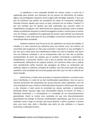 Enfrentamento. Goiânia: ano 8, Edição Especial, jul. 2013. 20
O capitalismo é uma sociedade dividida em classes sociais, e como tal, é
organizada para atender aos interesses de uns poucos em detrimento da maioria.
Alguns são privilegiados enquanto outros pagam pelo privilégio daqueles. É por isso
que há indivíduos que podem ser portadores de meios de transportes individuais,
havendo inclusive aqueles que nunca, se quer, entraram em um ônibus “coletivo”; é
por isso também que há aqueles que pela exploração que exercem sobre os
trabalhadores conseguem viver desfrutando das riquezas produzidas; outros recebem
salários exorbitantes enquanto a maioria esmagadora recebe o mínimo para se manter
vivo. Em síntese, o capitalismo foi organizado de acordo e para atender aos interesses
da burguesia, e esta cede parte de seus privilégios à burocracia estatal para atuar na
manutenção desta sociedade.
Podemos observar essa forma de ser do capitalismo nos locais de trabalho. O
trabalho é o meio essencial que utilizamos para nos manter vivos. No entanto, foi
convertido pela burguesia no meio para aumentar e reproduzir os seus privilégios. É
por isso que a maior parte dos trabalhadores dedica sua vida ao trabalho, mas quem
vive em melhores condições e vai se enriquecendo cada vez mais são os patrões,
acompanhados de perto por aqueles que os auxiliam controlando e oprimindo os
trabalhadores, a burocracia. Devido a isso é que os patrões não saem pelas ruas se
manifestando, utilizando-se de coquetel molotov, em confronto direto com a polícia,
nem reivindicando tarifas menores das passagens de ônibus ou reclamando por
melhores salários e melhores condições de trabalho. Isto não ocorre pelo fato destas
questões e esta sociedade não ser preocupação para eles e por ser eles a razão de ser
desta situação.
Desta forma, o modo como se produz as riquezas existentes e a maneira como
esta é distribuída, é a razão de ser das manifestações espontâneas. Uma vez que as
riquezas produzidas são apropriadas por poucas pessoas, pelos capitalistas, isso cria
uma sociedade em que a maioria é destituída destas riquezas e sofrem pelo não acesso
a elas. Estando a maior parte da sociedade (as classes oprimidas e exploradas)
destituída destas riquezas, logo, suas necessidades básicas se tornam um fardo, a
liberdade inexistente, e a consequência é a instalação de um descontentamento
generalizado. Assim se institui uma sociedade em que este descontentamento
generalizado faz emergir as diversas manifestações espontâneas, que hora ou outra
explodem como o fogo no cerrado, que busca queimar o velho e preparar o terreno
para uma nova vida, onde a liberdade seja parte da vida cotidiana e a riqueza
produzida, a realização humana.
 