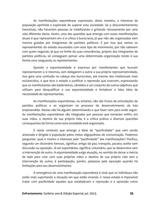 Enfrentamento. Goiânia: ano 8, Edição Especial, jul. 2013. 21
As manifestações espontâneas expressam, desta maneira, o interesse da
população oprimida e explorada de superar esta sociedade. Se o descontentamento
inexistisse, não haveriam pessoas se mobilizando e gritando raivosamente por uma
vida diferente desta. Assim, uma das questões que emerge com essas manifestações
atuais é que representam em si a crítica à burocracia, já que não são organizadas nem
mesmo guiadas por integrantes de partidos políticos. É por isso que vemos os
representantes do estado assustados com esse tipo de movimento, por não saberem
com quem negociar, já que no limite de suas consciências, próprio dos integrantes de
partidos políticos, só conseguem pensar uma determinada organização tendo à sua
frente uma vanguarda, os representantes.
Quando a espontaneidade é expressa por manifestantes que buscam
representarem a si mesmos, sem delegarem a outro a sua própria representatividade,
isso gera uma confusão na cabeça dos burocratas, até mesmo dos intelectuais mais
esclarecidos, o que leva o estado a justificar a repressão que exercem, expressando
que os manifestantes são baderneiros, vândalos e um conjunto de outros adjetivos que
utilizam para desqualificar a sua espontaneidade e fortalecer a falsa ideia da
necessidade de representantes.
As manifestações espontâneas, no entanto, não são frutos de articulações de
partidos políticos e se organizam no processo de desenvolvimento da luta
empreendida. Nestas não há alguém determinando o que fazer nem para onde seguir.
As manifestações espontâneas são integradas por pessoas que tomaram enfim, em
suas mãos, o destino de sua própria vida; é a crítica prática a diversas questões
consequentes da forma como esta sociedade está organizada.
É neste contexto que emerge a ideia de “pacificidade” que vem sendo
aclamada e dirigida à população pelos meios oligopolistas de comunicação. Podemos
perguntar: qual o motivo e interesse pela “pacificidade” das manifestações? Pacífico,
segundo um dicionário famoso, significa: amigo da paz; tranquilo, pacato; aceito sem
discussão ou oposição. Já ser espontâneo, significa: voluntário, que se desenvolve sem
a intervenção de outro. A espontaneidade exige atuação, no sentido de deixar a inércia
de lado para criar com suas próprias mãos o destino de sua própria vida sem a
intervenção de outro; é participação, porém, perpassa pela oposição quando há
limitações para seu desenvolvimento.
A emergência de uma manifestação espontânea é sinal que os indivíduos não
estão mais suportando a situação em que estão vivendo. E nesse estado é impossível
tratar com pacificidade aqueles que estabelecem a repressão e a opressão como
 