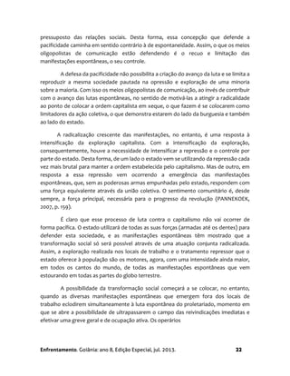 Enfrentamento. Goiânia: ano 8, Edição Especial, jul. 2013. 22
pressuposto das relações sociais. Desta forma, essa concepção que defende a
pacificidade caminha em sentido contrário à de espontaneidade. Assim, o que os meios
oligopolistas de comunicação estão defendendo é o recuo e limitação das
manifestações espontâneas, o seu controle.
A defesa da pacificidade não possibilita a criação do avanço da luta e se limita a
reproduzir a mesma sociedade pautada na opressão e exploração de uma minoria
sobre a maioria. Com isso os meios oligopolistas de comunicação, ao invés de contribuir
com o avanço das lutas espontâneas, no sentido de motivá-las a atingir a radicalidade
ao ponto de colocar a ordem capitalista em xeque, o que fazem é se colocarem como
limitadores da ação coletiva, o que demonstra estarem do lado da burguesia e também
ao lado do estado.
A radicalização crescente das manifestações, no entanto, é uma resposta à
intensificação da exploração capitalista. Com a intensificação da exploração,
consequentemente, houve a necessidade de intensificar a repressão e o controle por
parte do estado. Desta forma, de um lado o estado vem se utilizando da repressão cada
vez mais brutal para manter a ordem estabelecida pelo capitalismo. Mas de outro, em
resposta a essa repressão vem ocorrendo a emergência das manifestações
espontâneas, que, sem as poderosas armas empunhadas pelo estado, respondem com
uma força equivalente através da união coletiva. O sentimento comunitário é, desde
sempre, a força principal, necessária para o progresso da revolução (PANNEKOEK,
2007, p. 159).
É claro que esse processo de luta contra o capitalismo não vai ocorrer de
forma pacífica. O estado utilizará de todas as suas forças (armadas até os dentes) para
defender esta sociedade, e as manifestações espontâneas têm mostrado que a
transformação social só será possível através de uma atuação conjunta radicalizada.
Assim, a exploração realizada nos locais de trabalho e o tratamento repressor que o
estado oferece à população são os motores, agora, com uma intensidade ainda maior,
em todos os cantos do mundo, de todas as manifestações espontâneas que vem
estourando em todas as partes do globo terrestre.
A possibilidade da transformação social começará a se colocar, no entanto,
quando as diversas manifestações espontâneas que emergem fora dos locais de
trabalho eclodirem simultaneamente à luta espontânea do proletariado, momento em
que se abre a possibilidade de ultrapassarem o campo das reivindicações imediatas e
efetivar uma greve geral e de ocupação ativa. Os operários
 