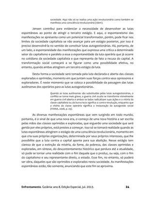 Enfrentamento. Goiânia: ano 8, Edição Especial, jul. 2013. 24
sociedade. Aqui não só se realiza uma ação revolucionária como também se
manifesta uma consciência revolucionária (Idem).
Jensen contribui para evidenciar a necessidade de desenvolver as lutas
espontâneas ao ponto de atingir o terceiro estágio. E aqui, o espontaneísmo das
manifestações se apresenta como um potencial transformador, porém, pode ficar nos
limites da sociedade capitalista se não avançar para um estágio posterior, por isso é
preciso desenvolvê-la no sentido de constituir lutas autogestionárias. Há, portanto, de
um lado, a espontaneidade das manifestações que expressa uma crítica a determinado
setor do capitalismo e paralelo a essa a espontaneidade da luta operária que já ocorre
no cotidiano da sociedade capitalista e que representa de fato a recusa do capital. A
transformação social começará a se figurar como uma possibilidade efetiva, no
entanto, quando ambas atingirem um terceiro estágio da luta.
Desta forma a sociedade será tomada pela luta declarada e aberta das classes
exploradas e oprimidas, momento em que juntam suas forças contra seus opressores e
exploradores. É neste momento que se coloca a possibilidade da passagem das lutas
autônomas dos operários para as lutas autogestionárias.
Quando as lutas autônomas são substituídas pelas lutas autogestionárias, o
conflito se torna mais grave, a guerra civil oculta se transforma visivelmente
em guerra civil aberta e ambos os lados radicalizam suas ações e a vitória da
classe capitalista ou da burocracia significa a contra-revolução, enquanto que
a vitória da classe operária significa a instauração da autogestão social
(VIANA, 2008, p. 29).
As diversas manifestações espontâneas que vem surgindo em todo mundo,
portanto, é o sinal de que uma nova era, o começo de uma nova história a ser escrita
pelas mãos das classes oprimidas e exploradas, que erguerão uma sociedade que será
gerida por eles próprios, está prestes a começar. Isso só se tornará realidade quando as
lutas espontâneas atingirem o estágio de uma consciência revolucionária, momento em
que cria suas próprias organizações, determinada por seus próprios interesses, que lhe
possibilite que a luta contra o capital aponte para sua abolição. Nesse estágio tem
clareza de que a extinção da miséria, da fome, da pobreza, das classes oprimidas e
exploradas, em síntese, do descontentamento histórico que perdura até a atualidade,
só pode se tornar uma realidade com o fim daquele que o produz, ou seja, com o fim
do capitalismo e seu representante direto, o estado. Esse fim, no entanto, só poderá
ser obra, daqueles que são oprimidos e explorados nesta sociedade. As manifestações
espontâneas estão, tão somente, anunciando que este fim se aproxima.
 