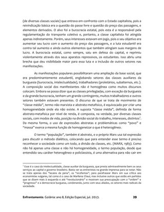 Enfrentamento. Goiânia: ano 8, Edição Especial, jul. 2013. 29
(de diversas classes sociais) que entrava em confronto com o Estado capitalista, pois a
reivindicação básica era a questão do passe livre e questão do preço das passagens, e
elementos derivados. O alvo foi a burocracia estatal, pois esta é a responsável pela
regulamentação do transporte coletivo e, portanto, a classe capitalista foi atingida
apenas indiretamente. Porém, seus interesses estavam em jogo, pois o seu objetivo era
aumentar seu lucro com o aumento do preço das passagens, e a luta estudantil era
contra tal aumento e ainda outros elementos que também atingiam suas margens de
lucro. A burocracia estatal, como sempre, saiu em defesa do capital, e reprimiu
violentamente através dos seus aparatos repressivos, os estudantes. Isso abriu uma
brecha que deu visibilidade maior para essa luta e a inclusão de outros setores nas
manifestações.
As manifestações populares possibilitaram uma ampliação da base social, que
era predominantemente estudantil, englobando setores das classes auxiliares da
burguesia (burocracia, intelectualidade), trabalhadores (proletários, subalternos, etc.).
A composição social dos manifestantes não é homogênea como muitos discursos
colocam. Embora se possa dizer que as classes privilegiadas, com exceção da burguesia
e da grande burocracia, tenham um grande contingente, muitos trabalhadores e outros
setores também estavam presentes. O discurso de que se trata de movimento de
“classe média”, termo não marxista e abstrato-metafísico, é equivocado por criar uma
homogeneidade onde ela não existe. A suposta “classe média”, definida de forma
abstrato-metafísica por nível de renda, é composta, na verdade, por diversas classes
sociais, com modos de vida, posição na divisão social do trabalho, interesses, distintos7
.
Da mesma forma, o uso de expressões abstratas e problemáticas como “povo” e
“massa” exerce a mesma função de homogeneizar o que é heterogêneo.
O termo “população”, também é abstrato, e o próprio Marx usa tal expressão
para discutir o método dialético, colocando que para entender esse termo é preciso
reconhecer a sociedade como um todo, a divisão de classes, etc. (MARX, 1983). Como
não há apenas uma classe e não há homogeneidade, o termo população, desde que
entendido seu caráter heterogêneo e policlassista, é uma alternativa para não cair em
7
Esse é o caso da intelectualidade, classe auxiliar da burguesia, que presta admiravelmente bem os seus
serviços ao capital e governo brasileiro. Basta ver as entrevistas na grande imprensa para se notar. Não
se trata apenas dos “lacaios da pena”, os “sicofantas”, para parafrasear Marx em sua crítica aos
economistas vulgares, tal como é o caso de Marilena Chauí, mas inclusive outros que estão em partidos
que se dizem mais à esquerda e até “revolucionário” e mostram sua preocupação com a “ordem” e
“progresso” e a democracia burguesa, condenando, junto com seus aliados, os setores mais radicais da
sociedade.
 