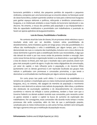 Enfrentamento. Goiânia: ano 8, Edição Especial, jul. 2013. 32
burocracia partidária e sindical, dos pequenos partidos de esquerda e pequenos
sindicatos, compostos por uma burocracia que se encontra abaixo na hierarquia social
da classe burocrática, acabam querendo canalizar as lutas para a democracia burguesa
para ganhar espaços eleitorais e políticos, reforçando a tendência conservadora e
burguesa, e os intelectuais atrelados a essas frações da burocracia reproduzem o seu
discurso. No entanto, a recusa dos partidos pela população e sua impopularidade e
falta de capacidade mobilizadora e proximidade com trabalhadores e juventude os
fazem ser apenas apêndices da burguesia brasileira.
Luta de Classes, Possibilidades e Tendências
No contexto atual das lutas de classes, há um processo ainda nebuloso e que o
resultado ainda está por ser decidido. Existem várias possibilidades de
desdobramentos, tanto imediatos quanto em longo prazo. Uma das possibilidades é o
refluxo das manifestações e volta à estabilidade, por algum tempo, pois a força
demonstrada nas ruas e o conjunto das insatisfações, inclusive com a nova ofensiva da
classe dominante e governo após a estabilização devido suas necessidades, é algo que
não deixará de existir e por isso novas ondas de protestos tendem a ressurgir, bem
como novas formas de luta e organização tendem a se desenvolver, o que significa que
a luta de classes no Brasil, pois mais que o resultado seja o pior possível, estará num
grau mais avançado a partir de agora. A ação dos meios oligopolistas de comunicação,
um setor do capital, e mais influente junto à população, e do Governo Dilma
(juntamente com os demais governos) é unir repressão localizada aos grupos mais
radicais e politizados com promessas e concessões provisórias, o que tende a
desmotivar a continuidade das manifestações por alguns setores da população.
Em curto prazo isso pode surtir efeito. E a retomada da estabilidade e a
tentativa de canalizar a insatisfação para os meios institucionais (partidos, democracia
burguesa, etc.), no entanto, não apagará da memória da população o movimento
recente e nem destruirá os setores mais radicais da população. Além disso, o problema
dos obstáculos da acumulação capitalista e do desaceleramento do crescimento
econômico e retorno da inflação e outros problemas, tendem a fazer com que o
Governo Federal e os demais acabem revendo suas concessões, pois necessita conter
os gastos estatais e apoiar o capital na busca de aumento da exploração dos
trabalhadores. Por conseguinte, essas concessões não durarão muito tempo e muitas
promessas não serão cumpridas, além do fato de que a participação popular,
canalizada para os meios institucionais ou sob outras formas, também será rechaçada
tão logo o governo sinta que a mobilização da população recuou.
 