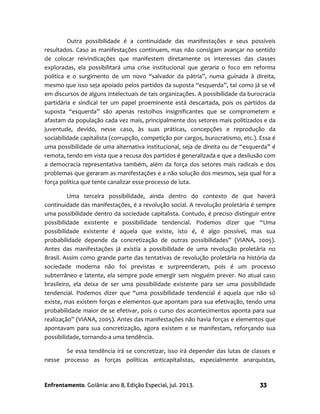 Enfrentamento. Goiânia: ano 8, Edição Especial, jul. 2013. 33
Outra possibilidade é a continuidade das manifestações e seus possíveis
resultados. Caso as manifestações continuem, mas não consigam avançar no sentido
de colocar reivindicações que manifestem diretamente os interesses das classes
exploradas, ela possibilitará uma crise institucional que geraria o foco em reforma
política e o surgimento de um novo “salvador da pátria”, numa guinada à direita,
mesmo que isso seja apoiado pelos partidos da suposta “esquerda”, tal como já se vê
em discursos de alguns intelectuais de tais organizações. A possibilidade da burocracia
partidária e sindical ter um papel proeminente está descartada, pois os partidos da
suposta “esquerda” são apenas restolhos insignificantes que se comprometem e
afastam da população cada vez mais, principalmente dos setores mais politizados e da
juventude, devido, nesse caso, às suas práticas, concepções e reprodução da
sociabilidade capitalista (corrupção, competição por cargos, burocratismo, etc.). Essa é
uma possibilidade de uma alternativa institucional, seja de direita ou de “esquerda” é
remota, tendo em vista que a recusa dos partidos é generalizada e que a desilusão com
a democracia representativa também, além da força dos setores mais radicais e dos
problemas que geraram as manifestações e a não solução dos mesmos, seja qual for a
força política que tente canalizar esse processo de luta.
Uma terceira possibilidade, ainda dentro do contexto de que haverá
continuidade das manifestações, é a revolução social. A revolução proletária é sempre
uma possibilidade dentro da sociedade capitalista. Contudo, é preciso distinguir entre
possibilidade existente e possibilidade tendencial. Podemos dizer que “Uma
possibilidade existente é aquela que existe, isto é, é algo possível, mas sua
probabilidade depende da concretização de outras possibilidades” (VIANA, 2005).
Antes das manifestações já existia a possibilidade de uma revolução proletária no
Brasil. Assim como grande parte das tentativas de revolução proletária na história da
sociedade moderna não foi previstas e surpreenderam, pois é um processo
subterrâneo e latente, ela sempre pode emergir sem ninguém prever. No atual caso
brasileiro, ela deixa de ser uma possibilidade existente para ser uma possibilidade
tendencial. Podemos dizer que “uma possibilidade tendencial é aquela que não só
existe, mas existem forças e elementos que apontam para sua efetivação, tendo uma
probabilidade maior de se efetivar, pois o curso dos acontecimentos aponta para sua
realização” (VIANA, 2005). Antes das manifestações não havia forças e elementos que
apontavam para sua concretização, agora existem e se manifestam, reforçando sua
possibilidade, tornando-a uma tendência.
Se essa tendência irá se concretizar, isso irá depender das lutas de classes e
nesse processo as forças políticas anticapitalistas, especialmente anarquistas,
 