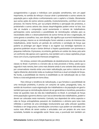 Enfrentamento. Goiânia: ano 8, Edição Especial, jul. 2013. 34
autogestionários e grupos e indivíduos com posições semelhantes, tem um papel
importante, no sentido de reforçar e buscar atrair o proletariado e outros setores da
população para a ação direta e enfrentamento com o capital e o Estado. Obviamente
que outras ações de outros setores poderão, involuntariamente, contribuir com esse
processo. Da mesma forma, por sua própria dinâmica e percepção dos protestos, o
proletariado e outros setores das classes desprivilegiadas podem entrar na luta. Isso
não só mudaria a composição social aumentando o número de trabalhadores
participantes como aumentaria a possibilidade de reivindicações voltadas para as
necessidades deles e o desencadeamento de outras formas de luta e organização, tal
como greves e conselhos. Isso, sem dúvida, não significa que ocorrerá imediatamente,
mesmo porque, mesmo se as reivindicações forem salariais e outras de interesse dos
trabalhadores, ainda haveria um período de confronto e correlação de forças que
poderia se prolongar por algum tempo e ao esgotar sua estratégia repressiva os
governos poderiam recuar e tentar diminuir o ímpeto questionador com promessas e
pequenas melhorias. O processo, no entanto, ganharia um caráter de classe, pois seria
um confronto não apenas com o governo, mas também com a classe capitalista, já que
mexe com o lucro, expressando interesses antagônicos.
Em síntese, existem três possibilidades de desdobramento das atuais lutas de
classes no Brasil. A primeira e a terceira são as mais prováveis e fortes, sendo que a
segunda é mais remota, bem como mais distante ainda é uma variante dela anunciada
por conservadores visando evitar uma maior radicalização, que seria o retorno de um
regime ditatorial, abstraindo todas as mudanças históricas e atual correlação de forças.
No fundo, a possibilidade do retorno à estabilidade ou de radicalização são as mais
fortes e a luta está girando em torno disso.
Para reforçar a tendência de radicalização, o que fortalece a possibilidade de
uma revolução proletária, é preciso um conjunto de ações, propaganda, lutas, no
sentido de incentivar a auto-organização dos trabalhadores e da população em geral e
também para que as reivindicações deixem de ser generalistas e moralistas, passando a
tratar de questões reais da vida dos trabalhadores no Brasil. A correlação de forças
entre população e governo alterou e por isso as demandas dos trabalhadores, podem e
devem ser colocadas neste momento. Contudo, isso dependerá de vários aspectos e
cabe às forças anticapitalistas passarem do imediatismo e ativismo para lutas mais
refletidas e partindo de uma estratégia revolucionária que saiba articular questões
imediatas e em longo prazo, reivindicações concretas e que podem ser atendidas com
outras mais difíceis de serem aceitas e articuladas com um projeto de uma nova
sociedade, fundada na autogestão social. Nesse caso, a juventude tem também um
 