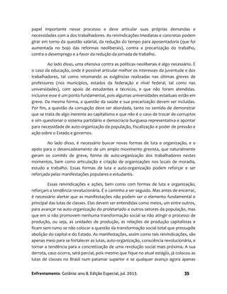Enfrentamento. Goiânia: ano 8, Edição Especial, jul. 2013. 35
papel importante nesse processo e deve articular suas próprias demandas e
necessidades com a dos trabalhadores. As reivindicações imediatas e concretas podem
girar em torno da questão salarial, da redução do tempo para aposentadoria (que foi
aumentada no bojo das reformas neoliberais), contra a precarização do trabalho,
contra o desemprego e a favor da redução da jornada de trabalho.
Ao lado disso, uma ofensiva contra as políticas neoliberais é algo necessário. É
o caso da educação, onde é possível articular melhor os interesses da juventude e dos
trabalhadores, tal como retomando as exigências realizadas nas últimas greves de
professores (nos municípios, estados da federação e nível federal, tal como nas
universidades), com apoio de estudantes e técnicos, e que não foram atendidas.
Inclusive esse é um ponto fundamental, pois algumas universidades estaduais estão em
greve. Da mesma forma, a questão da saúde e sua precarização devem ser incluídas.
Por fim, a questão da corrupção deve ser abordada, tanto no sentido de demonstrar
que se trata de algo inerente ao capitalismo e que não é o caso de trocar de corruptos
e sim questionar o sistema partidário e democracia burguesa representativa e apontar
para necessidade de auto-organização da população, fiscalização e poder de pressão e
ação sobre o Estado e governos.
Ao lado disso, é necessário buscar novas formas de luta e organização, e o
apelo para o desencadeamento de um amplo movimento grevista, que naturalmente
geram os comitês de greve, forma de auto-organização dos trabalhadores nestes
momentos, bem como articulação e criação de organizações nos locais de moradia,
estudo e trabalho. Essas formas de luta e auto-organização podem reforçar e ser
reforçada pelas manifestações populares e estudantis.
Essas reivindicações e ações, bem como com formas de luta e organização,
reforçam a tendência revolucionária. É o caminho a ser seguido. Mas antes de encerrar,
é necessário alertar que as manifestações não podem ser o elemento fundamental e
principal das lutas de classes. Elas devem ser entendidas como meios, um entre outros,
para avançar na auto-organização do proletariado e outros setores da população, mas
que em si não promovem nenhuma transformação social se não atingir o processo de
produção, ou seja, as unidades de produção, as relações de produção capitalistas e
ficam sem rumo se não colocar a questão da transformação social total que pressupõe
abolição do capital e do Estado. As manifestações, assim como tais reivindicações, são
apenas meio para se fortalecer as lutas, auto-organização, consciência revolucionária, e
tornar a tendência para a concretização de uma revolução social mais próxima. A sua
derrota, caso ocorra, será parcial, pois mesmo que fique no atual estágio, já colocou as
lutas de classes no Brasil num patamar superior e se qualquer avanço agora apenas
 