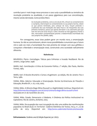 Enfrentamento. Goiânia: ano 8, Edição Especial, jul. 2013. 36
contribui para ir mais longe nesse processo e caso surja a possibilidade ou tentativa de
revolução proletária na atualidade, é um passo gigantesco para sua concretização,
mesmo sendo derrotada. Como já dizia Marx:
As revoluções proletárias, como as do século XIX, criticam-se constantemente
a si próprias, interrompem-se constantemente na sua própria marcha, voltam
ao que parecia terminado, para começar de novo, troçam profunda e
cruelmente das suas hesitações dos lados fracos e da mesquinhez das suas
primeiras tentativas, parece que apenas derrubam o seu adversário para que
este tire terra de novas forças e volte a levantar-se mais gigantesco frente a
elas, retrocedem constantemente perante a indeterminada enormidade dos
seus próprios fins (MARX, 1986).
Por conseguinte, essas lutas podem gerar um mundo novo, a emancipação
humana. Se não se concretizarem, abrem novas possibilidades e anunciam que o futuro
virá e cada vez mais a humanidade fica mais próxima de romper com seus grilhões e
conquistar a liberdade e emancipação total, construindo uma sociedade radicalmente
diferente.
Referências
BOURDIEU, Pierre. Contrafogos. Táticas para Enfrentar a Invasão Neoliberal. Rio de
Janeiro, Jorge Zahar, 1998.
MARX, Karl. Contribuição à Crítica da Economia Política. 2a
edição, São Paulo, Martins
Fontes, 1983.
MARX, Karl. O Dezoito Brumário e Cartas a Kugelmann. 5a edição, Rio de Janeiro: Paz e
Terra, 1986.
VIANA, Nildo. Adorno: Educação e Emancipação. Revista Sul-Americana de Filosofia e
Educação, Brasília-DF, v. 02, n.04, 2005.
VIANA, Nildo. A Minoria Elege Dilma Roussef e a Ilegitimidade Continua. Disponível em:
http://informecritica.blogspot.com.br/2010/11/minoria-elege-dilma-roussef-e.html
Acessado em 01 de novembro de 2010.
VIANA, Nildo. Estado, Democracia e Cidadania. A Dinâmica da Política Institucional no
Capitalismo. Rio de Janeiro, Achiamé, 2003.
VIANA, Nildo. Da ocupação das ruas à ocupação da vida: uma análise das manifestações
populares no Brasil atual. In: Territorial - Caderno Eletrônico de Textos, Vol.3, n 1, 20 de
junho de 2013. Disponível em: http://www.cadernoterritorial.com/news/da-
 