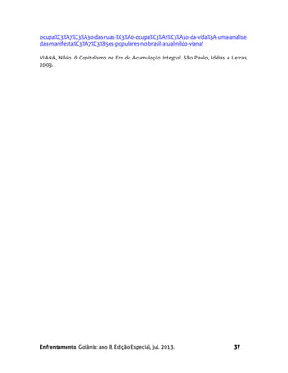 Enfrentamento. Goiânia: ano 8, Edição Especial, jul. 2013. 37
ocupa%C3%A7%C3%A3o-das-ruas-%C3%A0-ocupa%C3%A7%C3%A3o-da-vida%3A-uma-analise-
das-manifesta%C3%A7%C3%B5es-populares-no-brasil-atual-nildo-viana/
VIANA, Nildo. O Capitalismo na Era da Acumulação Integral. São Paulo, Idéias e Letras,
2009.
 
