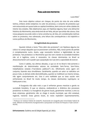 Enfrentamento. Goiânia: ano 8, Edição Especial, jul. 2013. 38
PARA ALÉM DOS PROTESTOS
Lucas Maia
Este texto objetiva colocar em cheque, do ponto de vista de uma análise
teórica, embora ainda estejamos no calor do processo, o conjunto de protestos que
vem estourando em quase todas as capitais brasileiras, bem como em várias cidades do
interior dos estados. Não objetivamos aqui, em hipótese alguma, fazer uma démarche
histórica do Movimento, esta ainda terá de ser feita, até por que ainda não cessou. Esta
nossa pequena excursão sobre o tema constitui-se, de fato, em considerações teóricas
sobre os protestos, mas sobretudo, uma leitura das consequências e da trajetória e
rumos políticos do Movimento.
Da legitimidade dos protestos
Quando intitulo o texto “Para além dos protestos”, em hipótese alguma me
coloco no campo daqueles que se posicionam contrários. Não, nosso ponto de partida
é completamente outro. Assim, urge necessário lembrar a legitimidade de tais
protestos. Tais protestos e o Movimento que isto vem criando na sociedade brasileira
não só é legítimo, como é necessário. As classes dominantes no Brasil se
desacostumaram com o poder que a população nas ruas tem a capacidade de exercer.
Como é sabido, nas últimas décadas, o que se vê no Brasil é tão-somente a
manifestação de determinados setores da sociedade: Sem-Terras, Sem-Tetos,
trabalhadores estatais (“servidores públicos”) etc. Dificilmente estes agem em
conjunto, fazendo atos simultâneos. Geralmente, quando um setor se radicaliza um
pouco mais, os demais estão desmobilizados, quando se mobilizam ao mesmo tempo,
não agem conjuntamente etc. Esta é uma realidade que as lutas sociais vem
enfrentando no Brasil há muito tempo. As classes dominantes tupiniquins se
habituaram a isto.
A burguesia não sabe mais o que é enfrentar greves massivas e gerais na
sociedade brasileira. O que se observa, analisando-se a dinâmica dos processos
produtivos no Brasil, é a insurgência de greves locais, geralmente restritas a uma ou
duas empresas, geralmente não se chega à escala municipal, que dirá estadual,
regional, nacional. Estas greves locais, às vezes explodem espontaneamente,

Professor do Instituto Federal de Goiás/IFG. Doutorando em Geografia pela Universidade Federal de
Goiás. Militante do Movimento Autogestionário e pesquisador do Núcleo de Pesquisa e Ação Cultural –
NUPAC.
 