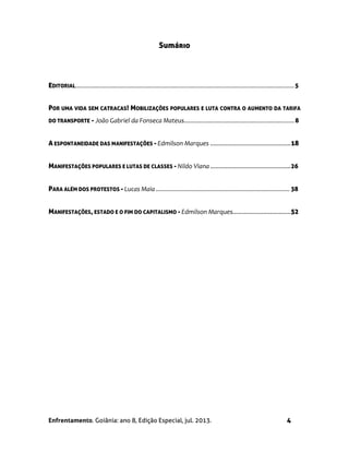 Enfrentamento. Goiânia: ano 8, Edição Especial, jul. 2013. 4
Sumário
EDITORIAL...........................................................................................................................................5
POR UMA VIDA SEM CATRACAS! MOBILIZAÇÕES POPULARES E LUTA CONTRA O AUMENTO DA TARIFA
DO TRANSPORTE - João Gabriel da Fonseca Mateus......................................................................8
A ESPONTANEIDADE DAS MANIFESTAÇÕES - Edmilson Marques ...............................................18
MANIFESTAÇÕES POPULARES E LUTAS DE CLASSES - Nildo Viana ...............................................26
PARA ALÉM DOS PROTESTOS - Lucas Maia ..................................................................................... 38
MANIFESTAÇÕES, ESTADO E O FIM DO CAPITALISMO - Edmilson Marques..................................52
 