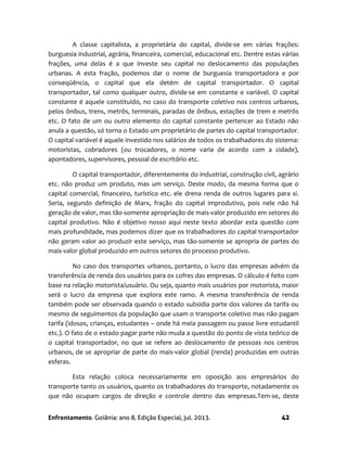 Enfrentamento. Goiânia: ano 8, Edição Especial, jul. 2013. 42
A classe capitalista, a proprietária do capital, divide-se em várias frações:
burguesia industrial, agrária, financeira, comercial, educacional etc. Dentre estas várias
frações, uma delas é a que investe seu capital no deslocamento das populações
urbanas. A esta fração, podemos dar o nome de burguesia transportadora e por
conseqüência, o capital que ela detém de capital transportador. O capital
transportador, tal como qualquer outro, divide-se em constante e variável. O capital
constante é aquele constituído, no caso do transporte coletivo nos centros urbanos,
pelos ônibus, trens, metrôs, terminais, paradas de ônibus, estações de trem e metrôs
etc. O fato de um ou outro elemento do capital constante pertencer ao Estado não
anula a questão, só torna o Estado um proprietário de partes do capital transportador.
O capital variável é aquele investido nos salários de todos os trabalhadores do sistema:
motoristas, cobradores (ou trocadores, o nome varia de acordo com a cidade),
apontadores, supervisores, pessoal de escritório etc.
O capital transportador, diferentemente do industrial, construção civil, agrário
etc. não produz um produto, mas um serviço. Deste modo, da mesma forma que o
capital comercial, financeiro, turístico etc. ele drena renda de outros lugares para si.
Seria, segundo definição de Marx, fração do capital improdutivo, pois nele não há
geração de valor, mas tão-somente apropriação de mais-valor produzido em setores do
capital produtivo. Não é objetivo nosso aqui neste texto abordar esta questão com
mais profundidade, mas podemos dizer que os trabalhadores do capital transportador
não geram valor ao produzir este serviço, mas tão-somente se apropria de partes do
mais-valor global produzido em outros setores do processo produtivo.
No caso dos transportes urbanos, portanto, o lucro das empresas advém da
transferência de renda dos usuários para os cofres das empresas. O cálculo é feito com
base na relação motorista/usuário. Ou seja, quanto mais usuários por motorista, maior
será o lucro da empresa que explora este ramo. A mesma transferência de renda
também pode ser observada quando o estado subsidia parte dos valores da tarifa ou
mesmo de seguimentos da população que usam o transporte coletivo mas não pagam
tarifa (idosos, crianças, estudantes – onde há meia passagem ou passe livre estudantil
etc.). O fato de o estado pagar parte não muda a questão do ponto de vista teórico de
o capital transportador, no que se refere ao deslocamento de pessoas nos centros
urbanos, de se apropriar de parte do mais-valor global (renda) produzidas em outras
esferas.
Esta relação coloca necessariamente em oposição aos empresários do
transporte tanto os usuários, quanto os trabalhadores do transporte, notadamente os
que não ocupam cargos de direção e controle dentro das empresas.Tem-se, deste
 