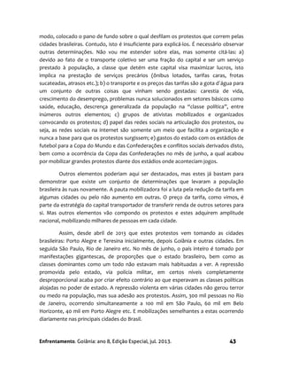 Enfrentamento. Goiânia: ano 8, Edição Especial, jul. 2013. 43
modo, colocado o pano de fundo sobre o qual desfilam os protestos que correm pelas
cidades brasileiras. Contudo, isto é insuficiente para explicá-los. É necessário observar
outras determinações. Não vou me estender sobre elas, mas somente citá-las: a)
devido ao fato de o transporte coletivo ser uma fração do capital e ser um serviço
prestado à população, a classe que detém este capital visa maximizar lucros, isto
implica na prestação de serviços precários (ônibus lotados, tarifas caras, frotas
sucateadas, atrasos etc.); b) o transporte e os preços das tarifas são a gota d´água para
um conjunto de outras coisas que vinham sendo gestadas: carestia de vida,
crescimento do desemprego, problemas nunca solucionados em setores básicos como
saúde, educação, descrença generalizada da população na “classe política”, entre
inúmeros outros elementos; c) grupos de ativistas mobilizados e organizados
convocando os protestos; d) papel das redes sociais na articulação dos protestos, ou
seja, as redes sociais na internet são somente um meio que facilita a organização e
nunca a base para que os protestos surgissem; e) gastos do estado com os estádios de
futebol para a Copa do Mundo e das Confederações e conflitos sociais derivados disto,
bem como a ocorrência da Copa das Confederações no mês de junho, a qual acabou
por mobilizar grandes protestos diante dos estádios onde aconteciam jogos.
Outros elementos poderiam aqui ser destacados, mas estes já bastam para
demonstrar que existe um conjunto de determinações que levaram a população
brasileira às ruas novamente. A pauta mobilizadora foi a luta pela redução da tarifa em
algumas cidades ou pelo não aumento em outras. O preço da tarifa, como vimos, é
parte da estratégia do capital transportador de transferir renda de outros setores para
si. Mas outros elementos vão compondo os protestos e estes adquirem amplitude
nacional, mobilizando milhares de pessoas em cada cidade.
Assim, desde abril de 2013 que estes protestos vem tomando as cidades
brasileiras: Porto Alegre e Teresina inicialmente, depois Goiânia e outras cidades. Em
seguida São Paulo, Rio de Janeiro etc. No mês de junho, o país inteiro é tomado por
manifestações gigantescas, de proporções que o estado brasileiro, bem como as
classes dominantes como um todo não estavam mais habituadas a ver. A repressão
promovida pelo estado, via polícia militar, em certos níveis completamente
desproporcional acaba por criar efeito contrário ao que esperavam as classes políticas
alojadas no poder de estado. A repressão violenta em várias cidades não gerou terror
ou medo na população, mas sua adesão aos protestos. Assim, 300 mil pessoas no Rio
de Janeiro, ocorrendo simultaneamente a 100 mil em São Paulo, 60 mil em Belo
Horizonte, 40 mil em Porto Alegre etc. E mobilizações semelhantes a estas ocorrendo
diariamente nas principais cidades do Brasil.
 