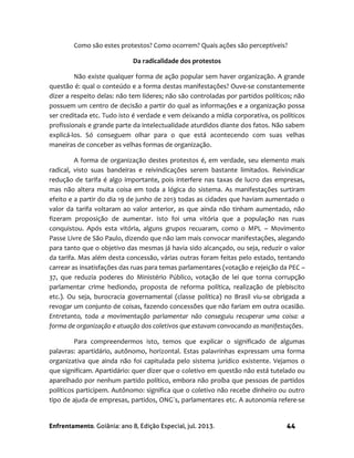 Enfrentamento. Goiânia: ano 8, Edição Especial, jul. 2013. 44
Como são estes protestos? Como ocorrem? Quais ações são perceptíveis?
Da radicalidade dos protestos
Não existe qualquer forma de ação popular sem haver organização. A grande
questão é: qual o conteúdo e a forma destas manifestações? Ouve-se constantemente
dizer a respeito delas: não tem líderes; não são controladas por partidos políticos; não
possuem um centro de decisão a partir do qual as informações e a organização possa
ser creditada etc. Tudo isto é verdade e vem deixando a mídia corporativa, os políticos
profissionais e grande parte da intelectualidade aturdidos diante dos fatos. Não sabem
explicá-los. Só conseguem olhar para o que está acontecendo com suas velhas
maneiras de conceber as velhas formas de organização.
A forma de organização destes protestos é, em verdade, seu elemento mais
radical, visto suas bandeiras e reivindicações serem bastante limitados. Reivindicar
redução de tarifa é algo importante, pois interfere nas taxas de lucro das empresas,
mas não altera muita coisa em toda a lógica do sistema. As manifestações surtiram
efeito e a partir do dia 19 de junho de 2013 todas as cidades que haviam aumentado o
valor da tarifa voltaram ao valor anterior, as que ainda não tinham aumentado, não
fizeram proposição de aumentar. Isto foi uma vitória que a população nas ruas
conquistou. Após esta vitória, alguns grupos recuaram, como o MPL – Movimento
Passe Livre de São Paulo, dizendo que não iam mais convocar manifestações, alegando
para tanto que o objetivo das mesmas já havia sido alcançado, ou seja, reduzir o valor
da tarifa. Mas além desta concessão, várias outras foram feitas pelo estado, tentando
carrear as insatisfações das ruas para temas parlamentares (votação e rejeição da PEC –
37, que reduzia poderes do Ministério Público, votação de lei que torna corrupção
parlamentar crime hediondo, proposta de reforma política, realização de plebiscito
etc.). Ou seja, burocracia governamental (classe política) no Brasil viu-se obrigada a
revogar um conjunto de coisas, fazendo concessões que não fariam em outra ocasião.
Entretanto, toda a movimentação parlamentar não conseguiu recuperar uma coisa: a
forma de organização e atuação dos coletivos que estavam convocando as manifestações.
Para compreendermos isto, temos que explicar o significado de algumas
palavras: apartidário, autônomo, horizontal. Estas palavrinhas expressam uma forma
organizativa que ainda não foi capitulada pelo sistema jurídico existente. Vejamos o
que significam. Apartidário: quer dizer que o coletivo em questão não está tutelado ou
aparelhado por nenhum partido político, embora não proíba que pessoas de partidos
políticos participem. Autônomo: significa que o coletivo não recebe dinheiro ou outro
tipo de ajuda de empresas, partidos, ONG´s, parlamentares etc. A autonomia refere-se
 