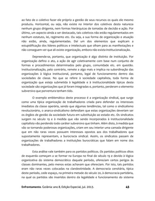 Enfrentamento. Goiânia: ano 8, Edição Especial, jul. 2013. 45
ao fato de o coletivo fazer ele próprio a gestão de seus recursos os quais ele mesmo
produziu. Horizontal, ou seja, não existe no interior dos coletivos desta natureza
nenhum grupo dirigente, nem formas hierárquicas de tomadas de decisão e ação. Por
último, um aspecto ainda a ser destacado, tais coletivos não estão regulamentados em
nenhum estatuto, lei, regimento etc. Ou seja, a sua forma de organização e atuação
não estão, ainda, regulamentadas. Daí um dos elementos que explicam a
estupidificação dos líderes políticos e intelectuais que olham para as manifestações e
não conseguem ver que ali existe organização, embora não exista institucionalização.
Depreende-se, portanto, que organização é algo distinto de instituição. Por
organização defino o ato, a ação de agir coletivamente com base num conjunto de
formas e procedimentos determinados pelo grupo, comunidade etc. em questão.
Institucionalização, pelo contrário, remete a algo mais e implica na subordinação das
organizações à lógica institucional, portanto, legal de funcionamento dentro das
sociedades de classe. No que se refere à sociedade capitalista, toda forma de
organização que esteja submetida à legalidade e à institucionalidade típicas desta
sociedade são organizações que já foram integradas e, portanto, perderam o elemento
subversivo que porventura tenham tido.
O exemplo emblemático deste processo é a organização sindical, que surge
como uma típica organização de trabalhadores criada para defender os interesses
imediatos da classe operária, sendo que algumas tendências, tal como o sindicalismo
revolucionário, o anarco-sindicalismo defendiam que estas organizações deveriam ser
os órgãos de gestão da sociedade futura em substituição ao estado etc. Os sindicatos
surgem no século 19 e à medida que vão sendo incorporados à institucionalidade
capitalista vão perdendo todo caráter subversivo que tinham. Além disto, à medida que
vão se tornando poderosas organizações, criam em seu interior uma camada dirigente
que em não raras vezes possuem interesses opostos aos dos trabalhadores que
supostamente representam, a burocracia sindical. Assim, os sindicatos passam de
organizações de trabalhadores a instituições burocráticas que falam em nome dos
trabalhadores.
Esta análise vale também para os partidos políticos. Os partidos políticos ditos
de esquerda começam a se formar na Europa no final do século 19 e devido à lógica
organizativa do sistema democrático daquele período, ofereciam certos perigos às
classes dominantes, pelo menos estas achavam que ofereciam. Por isto, tais partidos
eram não raras vezes colocadas na clandestinidade. A democracia censitária, típica
deste período, cede espaço, na primeira metade do século 20, à democracia partidária,
na qual os partidos são inseridos dentro da legalidade e funcionamento do sistema
 