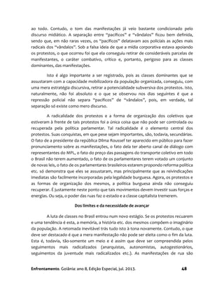Enfrentamento. Goiânia: ano 8, Edição Especial, jul. 2013. 48
ao todo. Contudo, o tom das manifestações já veio bastante condicionado pelo
discurso midiático. A separação entre “pacíficos” e “vândalos” ficou bem definida,
sendo que, em não raras vezes, os “pacíficos” delatavam aos policiais as ações mais
radicais dos “vândalos”. Sob a falsa ideia de que a mídia corporativa estava apoiando
os protestos, o que ocorreu foi que ela conseguiu retirar de consideráveis parcelas de
manifestantes, o caráter combativo, crítico e, portanto, perigoso para as classes
dominantes, das manifestações.
Isto é algo importante a ser registrado, pois as classes dominantes que se
assustaram com a capacidade mobilizadora da população organizada, conseguiu, com
uma mera estratégia discursiva, retirar a potencialidade subversiva dos protestos. Isto,
naturalmente, não foi absoluto e o que se observou nos dias seguintes é que a
repressão policial não separa “pacíficos” de “vândalos”, pois, em verdade, tal
separação só existe como mero discurso.
A radicalidade dos protestos e a forma de organização dos coletivos que
estiveram à frente de tais protestos foi a única coisa que não pode ser controlada ou
recuperada pela política parlamentar. Tal radicalidade é o elemento central dos
protestos. Suas conquistas, em que pese sejam importantes, são, todavia, secundárias.
O fato de a presidente da república Dilma Roussef ter aparecido em público para fazer
pronunciamento sobre as manifestações, o fato dela ter aberto canal de diálogo com
representantes do MPL, o fato do preço das passagens do transporte coletivo em todo
o Brasil não terem aumentado, o fato de os parlamentares terem votado um conjunto
de novas leis, o fato de os parlamentares brasileiros estarem propondo reforma política
etc. só demonstra que eles se assustaram, mas principalmente que as reivindicações
imediatas são facilmente incorporadas pela legalidade burguesa. Agora, os protestos e
as formas de organização dos mesmos, a política burguesa ainda não conseguiu
recuperar. É justamente neste ponto que tais movimentos devem investir suas forças e
energias. Ou seja, o poder das ruas faz o estado e a classe capitalista tremerem.
Dos limites e da necessidade de avançar
A luta de classes no Brasil entrou num novo estágio. Se os protestos recuarem
e uma tendência é esta, a memória, a história etc. dos mesmos compõem o imaginário
da população. A retomada inevitável trás tudo isto à tona novamente. Contudo, o que
deve ser destacado é que a mera manifestação não pode ser eleita como o fim da luta.
Esta é, todavia, tão-somente um meio e é assim que deve ser compreendida pelos
seguimentos mais radicalizados (anarquistas, autonomistas, autogestionários,
seguimentos da juventude mais radicalizados etc.). As manifestações de rua são
 