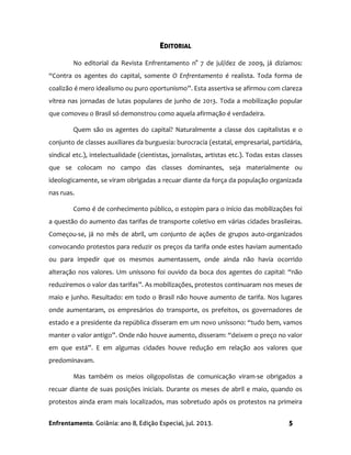 Enfrentamento. Goiânia: ano 8, Edição Especial, jul. 2013. 5
EDITORIAL
No editorial da Revista Enfrentamento n° 7 de jul/dez de 2009, já dizíamos:
“Contra os agentes do capital, somente O Enfrentamento é realista. Toda forma de
coalizão é mero idealismo ou puro oportunismo”. Esta assertiva se afirmou com clareza
vítrea nas jornadas de lutas populares de junho de 2013. Toda a mobilização popular
que comoveu o Brasil só demonstrou como aquela afirmação é verdadeira.
Quem são os agentes do capital? Naturalmente a classe dos capitalistas e o
conjunto de classes auxiliares da burguesia: burocracia (estatal, empresarial, partidária,
sindical etc.), intelectualidade (cientistas, jornalistas, artistas etc.). Todas estas classes
que se colocam no campo das classes dominantes, seja materialmente ou
ideologicamente, se viram obrigadas a recuar diante da força da população organizada
nas ruas.
Como é de conhecimento público, o estopim para o início das mobilizações foi
a questão do aumento das tarifas de transporte coletivo em várias cidades brasileiras.
Começou-se, já no mês de abril, um conjunto de ações de grupos auto-organizados
convocando protestos para reduzir os preços da tarifa onde estes haviam aumentado
ou para impedir que os mesmos aumentassem, onde ainda não havia ocorrido
alteração nos valores. Um uníssono foi ouvido da boca dos agentes do capital: “não
reduziremos o valor das tarifas”. As mobilizações, protestos continuaram nos meses de
maio e junho. Resultado: em todo o Brasil não houve aumento de tarifa. Nos lugares
onde aumentaram, os empresários do transporte, os prefeitos, os governadores de
estado e a presidente da república disseram em um novo uníssono: “tudo bem, vamos
manter o valor antigo”. Onde não houve aumento, disseram: “deixem o preço no valor
em que está”. E em algumas cidades houve redução em relação aos valores que
predominavam.
Mas também os meios oligopolistas de comunicação viram-se obrigados a
recuar diante de suas posições iniciais. Durante os meses de abril e maio, quando os
protestos ainda eram mais localizados, mas sobretudo após os protestos na primeira
 