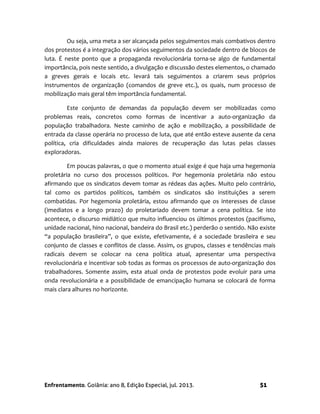 Enfrentamento. Goiânia: ano 8, Edição Especial, jul. 2013. 51
Ou seja, uma meta a ser alcançada pelos seguimentos mais combativos dentro
dos protestos é a integração dos vários seguimentos da sociedade dentro de blocos de
luta. É neste ponto que a propaganda revolucionária torna-se algo de fundamental
importância, pois neste sentido, a divulgação e discussão destes elementos, o chamado
a greves gerais e locais etc. levará tais seguimentos a criarem seus próprios
instrumentos de organização (comandos de greve etc.), os quais, num processo de
mobilização mais geral têm importância fundamental.
Este conjunto de demandas da população devem ser mobilizadas como
problemas reais, concretos como formas de incentivar a auto-organização da
população trabalhadora. Neste caminho de ação e mobilização, a possibilidade de
entrada da classe operária no processo de luta, que até então esteve ausente da cena
política, cria dificuldades ainda maiores de recuperação das lutas pelas classes
exploradoras.
Em poucas palavras, o que o momento atual exige é que haja uma hegemonia
proletária no curso dos processos políticos. Por hegemonia proletária não estou
afirmando que os sindicatos devem tomar as rédeas das ações. Muito pelo contrário,
tal como os partidos políticos, também os sindicatos são instituições a serem
combatidas. Por hegemonia proletária, estou afirmando que os interesses de classe
(imediatos e a longo prazo) do proletariado devem tomar a cena política. Se isto
acontece, o discurso midiático que muito influenciou os últimos protestos (pacifismo,
unidade nacional, hino nacional, bandeira do Brasil etc.) perderão o sentido. Não existe
“a população brasileira”, o que existe, efetivamente, é a sociedade brasileira e seu
conjunto de classes e conflitos de classe. Assim, os grupos, classes e tendências mais
radicais devem se colocar na cena política atual, apresentar uma perspectiva
revolucionária e incentivar sob todas as formas os processos de auto-organização dos
trabalhadores. Somente assim, esta atual onda de protestos pode evoluir para uma
onda revolucionária e a possibilidade de emancipação humana se colocará de forma
mais clara alhures no horizonte.
 