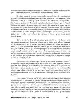 Enfrentamento. Goiânia: ano 8, Edição Especial, jul. 2013. 53
combater os manifestantes que assumem um caráter radical na luta, aqueles que vão
para o confronto direto com a polícia e critica concretamente o estado.
O estado concorda com as manifestações que se limitam às reivindicações
porque não ultrapassam os interesses do próprio estado.E qual é seu interesse? Que a
sociedade continue da forma que está, submetida aos interesses dos capitalistas.
Vejamos essa questão mais de perto. O capitalismo é uma sociedade em que sua base é
fundada em relações de exploração e opressão. A burguesia como classe que se
apropria das riquezas produzidas, cria uma sociedade em que a maioria sofre pelo não
acesso a essas riquezas. A consequência disso é o aparecimento de uma realidade onde
as necessidades imediatas emergem como problemas para a vida humana, as quais
podem ser notadas nos milhares de cartazes e faixas apresentados pelos
manifestantes.
Os representantes do estado perceberam, no entanto, que atendendo a uma
parte das reivindicações e divulgando políticas que propõem sanar a longo prazo as
outras pautas mais urgentes apresentadas pelas manifestações, tende a provocar o
recuo da luta dos manifestantes e gerar a ideia de que não é necessário mais sair às
ruas para protestar, uma vez que ele está agindo para resolver os problemas. Tomemos
como exemplo no atual momento o protesto pelo preço das passagens de ônibus e o
PEC-37. Poderíamos citar diversas outras reivindicações que estão sendo apresentadas
e que evidencia que o capitalismo impede que a maior parte da população consiga
suprir suas necessidades vitais.
Ouviu-se um grito uníssono ecoar de que “o povo unido jamais será vencido”
no momento em que o estado atendeu as reclamações sobre essas questões. O estado
concorda com este tipo de manifestação por esta não ultrapassar os princípios da
sociedade burguesa, ou seja, expressam reivindicações que uma vez atendidas não
alteram a sociedade existente. Se não representa perigo para o capitalismo, então, o
estado não as reprime e, inclusive, é determinada como legal, aceita pela democracia
burguesa.
Com o intuito de limitar a ação das classes oprimidas e exploradas, o estado
cria ainda políticas preventivas, a exemplo das ideologias repassadas pela educação.
Isso explica o porquê aprendemos desde crianças a ser participativos na sociedade,
porém, dentro das normas estabelecidas, no sentido de limitar nossas ações a apontar
os problemas sociais para o estado para que ele próprio possa resolver através do que
denominou de políticas públicas. Assim, as manifestações que se limitam a esse tipo de
ação é muito interessante para o estado e para os capitalistas, pois, apontam onde
 