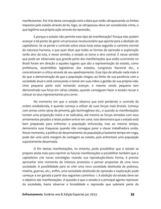 Enfrentamento. Goiânia: ano 8, Edição Especial, jul. 2013. 55
manifestantes. Por trás desta concepção está a ideia que estão ultrapassando os limites
impostos pelo estado através da lei, logo, se ultrapassou deve ser considerada crime, o
que legitima sua própria ação através da repressão.
E porque o estado não permite esse tipo de manifestação? Porque elas podem
avançar a tal ponto de gerar um processo revolucionário que aponte para a abolição do
capitalismo. Se se perde o controle sobre estas lutas estas seguirão o caminho normal
da natureza humana, o que quer dizer que todas as formas de opressão e exploração
serão alvo da luta, e nesse sentido, o estado se torna o alvo central. É nesse sentido
que pode ser observado que grande parte das manifestações que estão ocorrendo no
Brasil foram em direção a aqueles lugares que são a representação do estado, como
prefeituras, assembléias legislativas dos estados, Congresso Nacional etc., e
concretizaram a crítica através de seu apedrejamento. Esse tipo de atitude nada mais é
do que a demonstração de que a população chegou ao limite de sua paciência com a
sociedade atual e está começando a tomar em suas mãos a gestão de sua própria vida.
Uma pequena parte está tentando avançar, e mesmo sendo pequena tem
demonstrado sua força em várias cidades, quando conseguem fazer o estado recuar e
colocar os seus representantes pra correr.
No momento em que o estado observa que está perdendo o controle da
ordem estabelecida, é quando começa a utilizar de suas forças mais brutais. Começa
com armas como spray de pimenta, gás lacrimogêneo etc., e quando as manifestações
tomam uma proporção maior e se radicaliza, até mesmo as forças armadas com seus
armamentos pesados e letais podem entrar em cena. Isso demonstra que o estado está
bem preparado para enfrentar a população enfurecida, mas ao mesmo tempo,
demonstra suas fraquezas quando não consegue parar a classe trabalhadora unida.
Nesse momento, a política de desarmamento da população,a bastante tempo em voga,
pode dar uma certa margem de vantagem ao estado, pois enfrentará uma população
supostamente desarmada.
O fim destas manifestações, no entanto, pode possibilitar que o estado se
prepare ainda mais para reprimir as futuras manifestações e possibilitar também que o
capitalismo crie novas estratégias visando sua reprodução.Desta forma, é preciso
aproveitar este momento de intensos protestos e pensar propostas de uma nova
sociedade. A possibilidade para se criar uma nova sociedade destituída de pobreza,
miséria, guerras, etc., enfim, uma sociedade destituída de opressão e exploração pode
começar a ser gerada a partir dos seguintes caminhos: 1. A abolição do estado deve ser
o objetivo das manifestações. A questão é que o estado é o principal agente repressor
da sociedade, basta observar a brutalidade e repressão que submete parte da
 