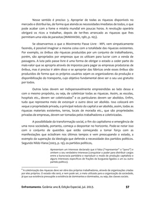 Enfrentamento. Goiânia: ano 8, Edição Especial, jul. 2013. 57
Nesse sentido é preciso: 3. Apropriar de todas as riquezas disponíveis no
mercado e distribuí-las, de forma que atenda as necessidades imediatas de todos, o que
pode acabar com a fome e miséria mundial em poucas horas. A revolução operária
obrigará os ricos a trabalhar, depois de ter-lhes arrancado as riquezas que lhes
permitiam uma vida de parasitas (MAKHAISKI, 1981, p. 165).
Se observarmos o que o Movimento Passe Livre - MPL vem simpaticamente
fazendo, é possível imaginar a mesma coisa com a totalidade das riquezas existentes.
Por exemplo, os ônibus são riquezas produzidas por um conjunto de trabalhadores,
porém, são apropriados por empresas que os utilizam para lucrar com a venda de
passagens. A luta pelo passe livre é uma forma de obrigar o estado a ceder parte do
mais-valor que se apropria através de impostos para pagar as empresas produtoras de
ônibus, mas é preciso ir além disso e se apropriar das fábricas onde esses ônibus são
produzidos de forma que os próprios usuários sejam os organizadores da produção e
disponibilização do transporte, cujo objetivo fundamental deve ser o seu uso gratuito
por todos.
Outras lutas devem ser indispensavelmente empreendidas ao lado dessa e
com o mesmo propósito, ou seja, de coletivizar todas as riquezas. Assim, as escolas,
hospitais etc., devem ser coletivizados8
e os particulares devem ser abolidos. Enfim,
tudo que representa meio de extorquir o outro deve ser abolido. Isso colocará em
xeque a propriedade privada, o principal reduto do capital a ser abolido, assim, todas as
riquezas materiais existentes, terras, locais de moradia etc., que são propriedades
privadas de empresas, devem ser tomadas pelos trabalhadores e coletivizadas.
A possibilidade da transformação social, o fim do capitalismo e emergência de
uma nova sociedade, portanto, começa a despontar no horizonte. Pode-se notar isso
com o conjunto de questões que estão começando a tomar força com as
manifestações que eclodiram nos últimos tempos e vem preocupando o estado, a
exemplo da superação da ideologia que defende a necessidade dos partidos políticos.
Segundo Nildo Viana (2003, p. 19), os partidos políticos,
Apresentam um interesse declarado que é falso (“representar” o “povo”) e
omitem o seu verdadeiro interesse (conquistar o poder para distribuir cargos
entre a burocracia partidária e reproduzir o modo de produção capitalista e
alguns interesses específicos de frações da burguesia ligados a um ou outro
partido político).
8
A coletivização das riquezas deve ser obra dos próprios trabalhadores, através de organizações criadas
por eles próprios. O estado não será, e nem pode ser, o meio utilizado para a organização da sociedade,
já que sua existência pressupõe a existência de dominantes e dominados, ou seja, das classes sociais.
 