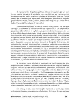 Enfrentamento. Goiânia: ano 8, Edição Especial, jul. 2013. 58
Os representantes de partidos políticos até que conseguiram, por um bom
tempo, enganar boa parte da população com essa ideia de que representam os
interesses universais, porém, essa ilusão começa a ser amplamente superada. É nesse
sentido que as manifestações espontâneas estão emergindo destituídas do dirigismo
geralmente imposto por partidos políticos, e no seu interior aqueles que ousam utilizar
de bandeiras partidárias estão sendo rechaçados.
Para muitos a inexistência de partidos políticos pode criar um caos, mas essa
concepção só demonstra o desconhecimento de experiências da luta empreendida
pelo proletariado na história do capitalismo, as quais têm demonstrado que existe um
projeto político de sociedade onde o estado e os partidos políticos são inexistentes,
onde quem gere a sociedade são os próprios trabalhadores através de organizações
autogeridas por eles próprios. Este desconhecimento é consequente da ação estatal
que financia milhares de projetos que divulgam suas ideias, além da ampla luta cultural
que a burguesia empreende que acaba tornando a divulgação deste projeto de
sociedade algo marginal. Mesmo que haja a concepção predominante, consequente
dos valores burgueses, da impossibilidade do fim do capitalismo, o que a história desta
sociedade tem demonstrado é o contrário, ou seja, o predomínio da realidade que
aponta a possibilidade de sua abolição. E podemos observar isso com as manifestações
que expressam o descontentamento de uma parcela da população. Desta forma, se
existem indivíduos descontentes com a saúde, com o transporte, com a corrupção etc.,
a consequência é chegar a um ponto de não suportar o estado de coisas estabelecido e
se manifestar, se posicionar diante delas de forma crítica.
Se tomarmos como referência a quantidade de manifestações que vêm
surgindo em todo o mundo e a quantidade de pessoas que lhes integram, podemos
chegar à conclusão que há um descontentamento generalizado na sociedade, uma
crítica da maior parte da população por diversas questões existentes. Se considerarmos
ainda, que a maioria dessas manifestações é desfalcada pela ausência daqueles que são
obrigados por seus patrões e chefes a estarem no trabalho, pode-se concluir que
apenas uma minoria discordaria das manifestações e se posicionariam contra elas. Mas
quem poderia se expressar assim? Aqueles que estão contentes com esta sociedade,
logo, que são privilegiados e que não enfrentam problemas no dia-a-dia de sua vida, ou
seja, a burguesia, frações da burocracia e aqueles que lhes auxiliam na regularização da
ordem estabelecida, a exemplos dos meios oligopolistas de comunicação.
Em síntese, o recuo das manifestações representa a continuação desta
sociedade dominada por estes poucos privilegiados em detrimento da maior parte da
 