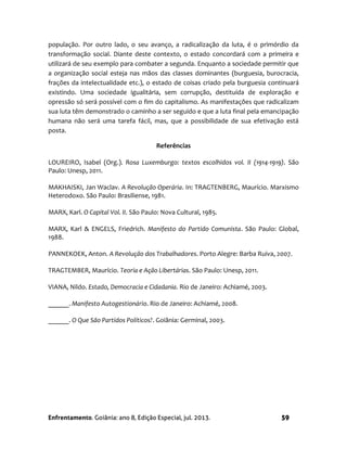 Enfrentamento. Goiânia: ano 8, Edição Especial, jul. 2013. 59
população. Por outro lado, o seu avanço, a radicalização da luta, é o primórdio da
transformação social. Diante deste contexto, o estado concordará com a primeira e
utilizará de seu exemplo para combater a segunda. Enquanto a sociedade permitir que
a organização social esteja nas mãos das classes dominantes (burguesia, burocracia,
frações da intelectualidade etc.), o estado de coisas criado pela burguesia continuará
existindo. Uma sociedade igualitária, sem corrupção, destituída de exploração e
opressão só será possível com o fim do capitalismo. As manifestações que radicalizam
sua luta têm demonstrado o caminho a ser seguido e que a luta final pela emancipação
humana não será uma tarefa fácil, mas, que a possibilidade de sua efetivação está
posta.
Referências
LOUREIRO, Isabel (Org.). Rosa Luxemburgo: textos escolhidos vol. II (1914-1919). São
Paulo: Unesp, 2011.
MAKHAISKI, Jan Waclav. A Revolução Operária. In: TRAGTENBERG, Maurício. Marxismo
Heterodoxo. São Paulo: Brasiliense, 1981.
MARX, Karl. O Capital Vol. II. São Paulo: Nova Cultural, 1985.
MARX, Karl & ENGELS, Friedrich. Manifesto do Partido Comunista. São Paulo: Global,
1988.
PANNEKOEK, Anton. A Revolução dos Trabalhadores. Porto Alegre: Barba Ruiva, 2007.
TRAGTEMBER, Maurício. Teoria e Ação Libertárias. São Paulo: Unesp, 2011.
VIANA, Nildo. Estado, Democracia e Cidadania. Rio de Janeiro: Achiamé, 2003.
______. Manifesto Autogestionário. Rio de Janeiro: Achiamé, 2008.
______. O Que São Partidos Políticos?. Goiânia: Germinal, 2003.
 