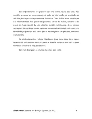 Enfrentamento. Goiânia: ano 8, Edição Especial, jul. 2013. 7
Este Enfrentamento não pretende ser uma análise neutra dos fatos. Pelo
contrário, pretende ser uma proposta de ação, de intervenção, de ampliação, de
radicalização dos protestos para além de si mesmos. Como já disse Marx, a teoria, por
si só não muda nada, mas quando se apodera da cabeça das massas, converte-se ela
própria em força material. Ou seja, a teoria é também mobilizadora e é por isto que
colocamos à disposição de todos e todas que querem radicalizar ainda mais o processo
de mobilização para que esta tenda para a instauração de um processo, uma onda
revolucionária.
Se o Enfrentamento é realista, é também a única forma digna de as classes
trabalhadoras se colocarem diante do poder. A máxima, portanto, deve ser: “o poder
não há que conquistá-lo, há que destruí-lo”.
Sem mais delongas, boa leitura e disposição para a luta.
 