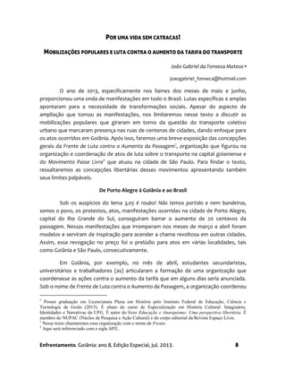 Enfrentamento. Goiânia: ano 8, Edição Especial, jul. 2013. 8
POR UMA VIDA SEM CATRACAS!
MOBILIZAÇÕES POPULARES E LUTA CONTRA O AUMENTO DA TARIFA DO TRANSPORTE
João Gabriel da Fonseca Mateus
joaogabriel_fonseca@hotmail.com
O ano de 2013, especificamente nos liames dos meses de maio e junho,
proporcionou uma onda de manifestações em todo o Brasil. Lutas específicas e amplas
apontaram para a necessidade de transformações sociais. Apesar do aspecto de
ampliação que tomou as manifestações, nos limitaremos nesse texto a discutir as
mobilizações populares que giraram em torno da questão do transporte coletivo
urbano que marcaram presença nas ruas de centenas de cidades, dando enfoque para
os atos ocorridos em Goiânia. Após isso, faremos uma breve exposição das concepções
gerais da Frente de Luta contra o Aumento da Passagem1
, organização que figurou na
organização e coordenação de atos de luta sobre o transporte na capital goianiense e
do Movimento Passe Livre2
que atuou na cidade de São Paulo. Para findar o texto,
ressaltaremos as concepções libertárias desses movimentos apresentando também
seus limites palpáveis.
De Porto Alegre à Goiânia e ao Brasil
Sob os auspícios do lema 3,05 é roubo! Não temos partido e nem bandeiras,
somos o povo, os protestos, atos, manifestações ocorridas na cidade de Porto Alegre,
capital do Rio Grande do Sul, conseguiram barrar o aumento de 20 centavos da
passagem. Nessas manifestações que irromperam nos meses de março e abril foram
modelos e serviram de inspiração para acender a chama revoltosa em outras cidades.
Assim, essa revogação no preço foi o prelúdio para atos em várias localidades, tais
como Goiânia e São Paulo, consecutivamente.
Em Goiânia, por exemplo, no mês de abril, estudantes secundaristas,
universitários e trabalhadores (as) articularam a formação de uma organização que
coordenasse as ações contra o aumento da tarifa que em alguns dias seria anunciada.
Sob o nome de Frente de Luta contra o Aumento da Passagem, a organização coordenou

Possui graduação em Licenciatura Plena em História pelo Instituto Federal de Educação, Ciência e
Tecnologia de Goiás (2013). É aluno do curso de Especialização em História Cultural: Imaginário,
Identidades e Narrativas da UFG. É autor do livro Educação e Anarquismo: Uma perspectiva libertária. É
membro do NUPAC (Núcleo de Pesquisa e Ação Cultural) e do corpo editorial da Revista Espaço Livre.
1
Nesse texto chamaremos essa organização com o nome de Frente.
2
Aqui será referenciado com a sigla MPL.
 