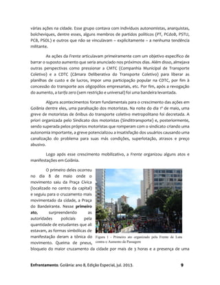 Enfrentamento. Goiânia: ano 8, Edição Especial, jul. 2013. 9
várias ações na cidade. Esse grupo contava com indivíduos autonomistas, anarquistas,
bolcheviques, dentre esses, alguns membros de partidos políticos (PT, PCdoB, PSTU,
PCB, PSOL) e outros que não se vinculavam – explicitamente – a nenhuma tendência
militante.
As ações da Frente articulavam primeiramente com um objetivo específico de
barrar o suposto aumento que seria anunciado nos próximos dias. Além disso, almejava
outras perspectivas como pressionar a CMTC (Companhia Municipal de Transporte
Coletivo) e a CDTC (Câmara Deliberativa do Transporte Coletivo) para liberar as
planilhas de custo e de lucros, impor uma participação popular na CDTC, por fim à
concessão do transporte aos oligopólios empresariais, etc. Por fim, após a revogação
do aumento, a tarifa zero (sem restrição e universal) foi uma bandeira levantada.
Alguns acontecimentos foram fundamentais para o crescimento das ações em
Goiânia dentre eles, uma paralisação dos motoristas. Na noite do dia 1º de maio, uma
greve de motoristas de ônibus do transporte coletivo metropolitano foi decretada. A
priori organizada pelo Sindicato dos motoristas (Sindittransporte) e, posteriormente,
sendo superada pelos próprios motoristas que romperam com o sindicato criando uma
autonomia importante, a greve potencializou a insatisfação dos usuários causando uma
canalização do problema para suas más condições, superlotação, atrasos e preço
abusivo.
Logo após esse crescimento mobilizativo, a Frente organizou alguns atos e
manifestações em Goiânia.
O primeiro deles ocorreu
no dia 8 de maio onde o
movimento saiu da Praça Cívica
(localizado no centro da capital)
e seguiu para o cruzamento mais
movimentado da cidade, a Praça
do Bandeirante. Nesse primeiro
ato, surpreendendo as
autoridades policiais pela
quantidade de estudantes que ali
estavam, as formas simbólicas de
manifestação deram a tônica do
movimento. Queima de pneus,
bloqueio do maior cruzamento da cidade por mais de 3 horas e a presença de uma
Figura 1 - Primeiro ato organizado pela Frente de Luta
contra o Aumento da Passagem
 
