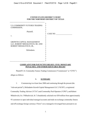 UNITED STATES DISTRICT COURT
FOR THE NORTHERN DISTRICT OF TEXAS
U.S. COMMODITY FUTURES TRADING
COMMISSION,
Plaintiff,
v.
GROWTH CAPITAL MANAGEMENT
LLC, ROBERT MIHAILOVICH, SR. AND
ROBERT MIHAILOVICH, JR.,
Defendants.
)
)
)
)
)
)
)
)
)
)
)
)
)
)
)
)
)
)
)
CASE NO. __________________
COMPLAINT FOR INJUNCTIVE RELIEF, CIVIL MONETARY
PENALTIES, AND OTHER EQUITABLE RELIEF
Plaintiff U.S. Commodity Futures Trading Commission (“Commission” or “CFTC”)
alleges as follows:
I. SUMMARY
1. Commencing in at least June 2008 and continuing through the present (the
“relevant period”), Defendants Growth Capital Management LLC (“GCM”), a registered
Commodity Trading Advisor (“CTA”) and Commodity Pool Operator (“CPO”), and Robert
Mihailovich, Sr. (“Mihailovich, Sr.”) fraudulently solicited over $30 million from approximately
93 customers to open individual managed accounts and trade on-exchange commodity futures
and off-exchange foreign currency (“forex”) on a managed or leveraged basis pursuant to an
1
Case 3:10-cv-01473-B Document 1 Filed 07/27/10 Page 1 of 35 PageID 1
 