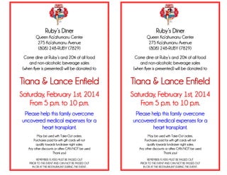 Ruby’s Diner

Ruby’s Diner

Queen Ka’ahumanu Center
275 Ka’ahumanu Avenue
(808) 248-RUBY (7829)

Queen Ka’ahumanu Center
275 Ka’ahumanu Avenue
(808) 248-RUBY (7829)

Come dine at Ruby’s and 20% of all food
and non-alcoholic beverage sales
(when flyer is presented) will be donated to

Come dine at Ruby’s and 20% of all food
and non-alcoholic beverage sales
(when flyer is presented) will be donated to

Tiana & Lance Enfield

Tiana & Lance Enfield

Saturday, February 1st, 2014
From 5 p.m. to 10 p.m.

Saturday, February 1st, 2014
From 5 p.m. to 10 p.m.

Please help this family overcome
uncovered medical expenses for a
heart transplant.

Please help this family overcome
uncovered medical expenses for a
heart transplant.

May be used with Take-Out orders.
Purchases paid for with gift cards will not
qualify towards fundraiser night sales.
Any other discounts or offers CAN NOT be used
Thank you!

May be used with Take-Out orders.
Purchases paid for with gift cards will not
qualify towards fundraiser night sales.
Any other discounts or offers CAN NOT be used
Thank you!

REMEMBER: FLYERS MUST BE PASSED OUT
PRIOR TO THE EVENT AND CAN NOT BE PASSED OUT
IN OR AT THE RESTAURAUNT DURING THE EVENT.

REMEMBER: FLYERS MUST BE PASSED OUT
PRIOR TO THE EVENT AND CAN NOT BE PASSED OUT
IN OR AT THE RESTAURAUNT DURING THE EVENT.

 