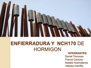 ENFIERRADURA Y NCH170 DE
HORMIGON
INTEGRANTES:
Daniel Troncoso
Franco Cancino
Natalie Huenullanca
Valeska Catrifilo
 