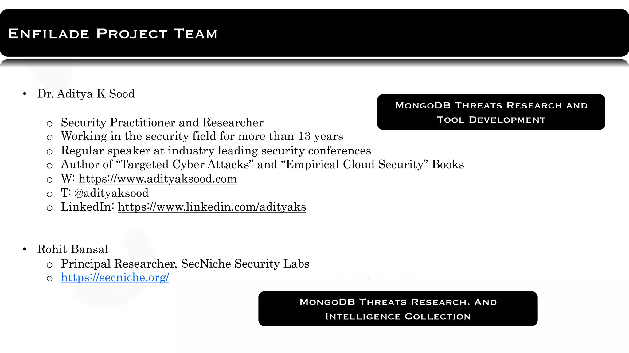 About Tool
Enfilade Project Team
https://github.com/adityaks/strafer
• Dr. Aditya K Sood
o Security Practitioner and Researcher
o Working in the security field for more than 13 years
o Regular speaker at industry leading security conferences
o Author of “Targeted Cyber Attacks” and “Empirical Cloud Security” Books
o W: https://www.adityaksood.com
o T: @adityaksood
o LinkedIn: https://www.linkedin.com/adityaks
• Rohit Bansal
o Principal Researcher, SecNiche Security Labs
o https://secniche.org/
MongoDB Threats Research. And
Intelligence Collection
MongoDB Threats Research and
Tool Development
 