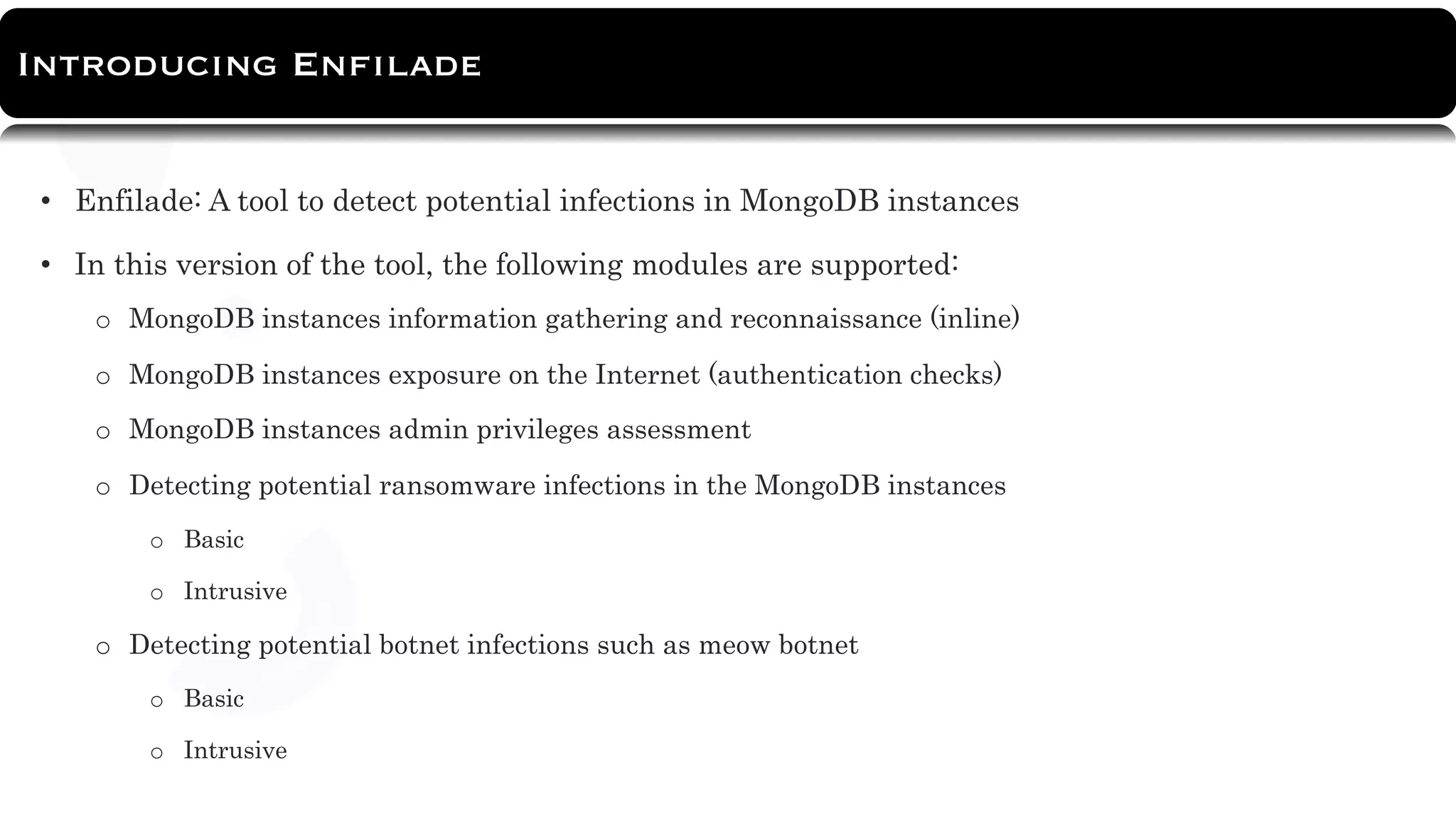 About Tool
• Enfilade: A tool to detect potential infections in MongoDB instances
• In this version of the tool, the following modules are supported:
o MongoDB instances information gathering and reconnaissance (inline)
o MongoDB instances exposure on the Internet (authentication checks)
o MongoDB instances admin privileges assessment
o Detecting potential ransomware infections in the MongoDB instances
o Basic
o Intrusive
o Detecting potential botnet infections such as meow botnet
o Basic
o Intrusive
Introducing Enfilade
 