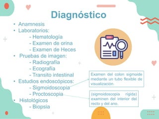 Diagnóstico
• Anamnesis
• Laboratorios:
- Hematología
- Examen de orina
- Examen de Heces
• Pruebas de imagen:
- Radiografía
- Ecografía
- Transito intestinal
• Estudios endoscópicos:
- Sigmoidoscopia
- Proctoscopia
• Histológicos
- Biopsia
Examen del colon sigmoide
mediante un tubo flexible de
visualización.
(sigmoidoscopia rígida)
examinen del interior del
recto y del ano.
 