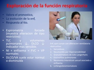 Exploración de la función respiratoria
• Valora el pronostico,
• La evolución de la enf,
• Respuesta al tto.
• Espirometria forzada
(muestra alteracion de tipo
restrictivo)
• TLC y volumenes
pulmonares ↓, DLCO ↓
indicador mas sensible.
• NI + enfisema = FVC + VP
normales
• DLCO/VA suele estar normal
o disminuida
Enf, que cursan con alteracion ventilatoria
obstructiva:
1. Sarcoidosis
2. Neumonitis por Hipersensibilidad
3. Granulomatosis de Cels Langerhans
4. Eosinofilias pulmonares
5. Neumonia Intersticial uasual asociada a
enfisema
6. Linfangioleiomiomatosis
 