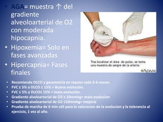 • AGA= muestra ↑ del
gradiente
alveoloarterial de O2
con moderada
hipocapnia.
• Hipoxemia= Solo en
fases avanzadas
• Hipercapnia= Fases
finales
• Recomienda DLCO y gasometría en reposo cada 3-6 meses
• FVC ≥ 5% o DLCO ≥ 15% = Buena evolución.
• FVC ≤ 5% o DLCO≤ 15% = mala evolución.
• Gradiente alveloarterial de O2 ≥ 10mmhg= mala evolucion
• Gradiente alveloarterial de O2 ≤10mmhg= mejoria
• Prueba de marcha de 6 min util para la valoracion de la evolucion y la tolerancia al
ejercicio, 1 vez al año.
 