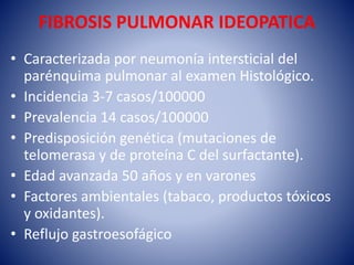 FIBROSIS PULMONAR IDEOPATICA
• Caracterizada por neumonía intersticial del
parénquima pulmonar al examen Histológico.
• Incidencia 3-7 casos/100000
• Prevalencia 14 casos/100000
• Predisposición genética (mutaciones de
telomerasa y de proteína C del surfactante).
• Edad avanzada 50 años y en varones
• Factores ambientales (tabaco, productos tóxicos
y oxidantes).
• Reflujo gastroesofágico
 