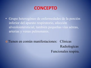 CONCEPTO
• Grupo heterogéneo de enfermedades de la porción
inferior del aparato respiratorio, afección
alveolointersticial, también pequeñas vías aéreas,
arterias y venas pulmonares.
 Tienen en común manifestaciones: Clínicas
Radiologícas
Funcionales respira.
 