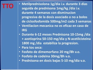 TTO • Metilprednisolona 1g/dia i.v. durante 3 dias
seguida de prednisona 1mg/kg /dia i.v.
durante 4 semanas con disminucion
progresiva de la dosis asociado o no a bolos
de ciclosfosfamida 500mg/m2 cada 3 semanas
• Ventilacion mecanica no es eficaz en caso de
IRG
• Durante 6-12 meses Prednisona 10-15mg /dia
+ azotioprina 50-150 mg/dia y N-acetilcisteina
1800 mg /dia estabiliza la progresion.
• Para tos seca:
• Fosfato de dimemorfano 20 mg/8h v.o.
• Fosfato de codeina 30mg/8h v.o.
• Prednisona en dosis bajas 5-10 mg/dia v.o.
 