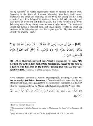 Islamic Online University Fiqh of Fasting 101
http://www.islamiconlineuniversity.com 3
Fasting (siyaam)1
in Arabic linguistically means to restrain or abstain from.
According to the Sharee‘ah it means “abstaining from food, drink, sexual
intercourse, and other acts mentioned in the divine law during the day in the
prescribed way. It is followed by abstinence from foolish talk, obscenity, and
other forms of prohibited and disliked speech, due to the narration of hadeeths
forbidding them during fasting more so than at other times. [The abstinence
should be] during a specified time, and under special conditions which are
explained in the following hadeeths. The beginning of its obligation was in the
second year after the Hijrah.2
]608[-‫ﹶ‬‫ﻝ‬‫ﹶﺎ‬‫ﻗ‬ ‫ﻪ‬‫ﻨ‬‫ﻋ‬ ُ‫ﷲ‬‫ﺍ‬ ‫ﻲ‬ِ‫ﺿ‬‫ﺭ‬ ‫ﹶ‬‫ﺓ‬‫ﺮ‬‫ﻳ‬‫ﺮ‬‫ﻫ‬ ‫ِﻲ‬‫ﺑ‬‫ﺃ‬ ‫ﻦ‬‫ﻋ‬:‫ﺍﷲ‬ ‫ﹸ‬‫ﻝ‬‫ﻮ‬‫ﺳ‬‫ﺭ‬ ‫ﹶ‬‫ﻝ‬‫ﹶﺎ‬‫ﻗ‬r:))‫ﹶ‬‫ﻻ‬
‫ﻀ‬‫ﻣ‬‫ﺭ‬ ‫ﻮﺍ‬‫ﻣ‬‫ﺪ‬‫ﹶ‬‫ﻘ‬‫ﺗ‬‫ﻭ‬ ٍ‫ﻡ‬‫ﻮ‬‫ﻳ‬ ِ‫ﻡ‬‫ﻮ‬‫ﺼ‬ِ‫ﺑ‬ ‫ﹶ‬‫ﻥ‬‫ﺎ‬‫ﹶ‬‫ﻻ‬ِ‫ﺇ‬ ،ِ‫ﻦ‬‫ﻴ‬‫ﻣ‬‫ﻮ‬‫ﻳ‬‫ﱠ‬‫ﻻ‬‫ﹰ‬‫ﺎ‬‫ﻣ‬‫ﻮ‬‫ﺻ‬ ‫ﻡ‬‫ﻮ‬‫ﺼ‬‫ﻳ‬ ‫ﹶ‬‫ﻥ‬‫ﹶﺎ‬‫ﻛ‬ ‫ﹲ‬‫ﻞ‬‫ﺟ‬‫ﺭ‬
‫ﻪ‬‫ﻤ‬‫ﺼ‬‫ﻴ‬‫ﹾ‬‫ﻠ‬‫ﹶ‬‫ﻓ‬.((ِ‫ﻪ‬‫ﻴ‬‫ﹶ‬‫ﻠ‬‫ﻋ‬ ‫ﻖ‬‫ﹶ‬‫ﻔ‬‫ﺘ‬‫ﻣ‬.
[1] - Aboo Hurayrah narrated that Allaah’s messenger (r) said, “Do
not fast one or two days just before Ramadaan, except in the case of
a person who has been in the habit of fasting this way. He may fast
on those days.” Collected by al-Bukhaaree and Muslim.3
Aboo Hurayrah’s quotation of Allaah’s Messenger (r) as saying, “Do not fast
one or two days just before Ramadaan…” contains evidence supporting the use
of the term Ramadaan as a general term for the month of Ramadaan. The hadeeth
of Aboo Hurayrah collected by Ahmad and others attributed to the Prophet (r),
))‫ﺮ‬‫ﻬ‬‫ﺷ‬ َ‫ﺀ‬‫ﺎ‬‫ﺟ‬ ‫ﹸﻮﺍ‬‫ﻟ‬‫ﹸﻮ‬‫ﻗ‬ ‫ﻦ‬ِ‫ﻜ‬‫ﹶ‬‫ﻟ‬‫ﻭ‬ ِ‫ﷲ‬‫ﺍ‬ ِ‫ﺀ‬‫ﺎ‬‫ﻤ‬‫ﺳ‬‫ﹶ‬‫ﺃ‬ ‫ﻦ‬ِ‫ﻣ‬ ‫ﻢ‬‫ﺳ‬‫ﺍ‬ ‫ﹶ‬‫ﻥ‬‫ﺎ‬‫ﻀ‬‫ﻣ‬‫ﺭ‬ ‫ﱠ‬‫ﻥ‬ِ‫ﺈ‬‫ﹶ‬‫ﻓ‬ ‫ﹸ‬‫ﻥ‬‫ﺎ‬‫ﻀ‬‫ﻣ‬‫ﺭ‬ َ‫ﺀ‬‫ﺎ‬‫ﺟ‬ ‫ﹸﻮﺍ‬‫ﻟ‬‫ﹸﻮ‬‫ﻘ‬‫ﺗ‬ ‫ﹶ‬‫ﻻ‬
‫ﹶ‬‫ﻥ‬‫ﺎ‬‫ﻀ‬‫ﻣ‬‫ﺭ‬.((
1
Sawm is a synonym for siyaam.
2
This commentary, Subulus-Salaam, was made by Muhammad ibn Ismaa‘eel as-San‘aanee (d.
1182)
3
Sahih Al-Bukhari, vol. 3, pp. 75-6, no. 138 and Sahih Muslim, vol. 2, p. 527, no. 2382.
 