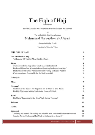   S a l a f i P u b l i c a t i o n s . c o m   Page 1
The Fiqh of Hajj
Taken from
Silsilah Ahadeeth As-Saheehah & Silsilah Ahadeeth Ad-Daeefah
of
The Muhaddith, Shaykh, Allamaah
Muhammad Nasiruddeen al-Albaani
Rahimahullaahu Ta’ala
Translated byAbbas Abu Yahya
THE FIQH OF HAJJ 1
The Excellence of Hajj 3
Not Leaving Off Hajj for More than Five Years 3
Ihram 4
What is Avoided in Hajj is that which is Avoided in Umrah 4
The Prohibition of the Woman in Ihram Covering her Face with a Scarf 4
The Permissibility of the Person in Ihram Covering his Face if Needed. 5
What Animals are Permissible for the Muhrim to Kill 6
Talbeeyah 7
Mina 7
Tawwaaf 8
Salutation of the House - for the person not in Ihram- is Two Rakah 8
The Hajj Pilgrimage is Only Made to the House of Allaah 8
Raml 10
The Sharia’ Reasoning for the Brisk Walk During Tawwaaf 10
Iltizaam 12
Arafat 13
Jamaraat 14
Gathering the Pebbles for Stoning the Jamaraat from Mina and not from Muzdalifah 14
Does the Person Performing Hajj Walk to the Jamarah to Stone it? 15
 