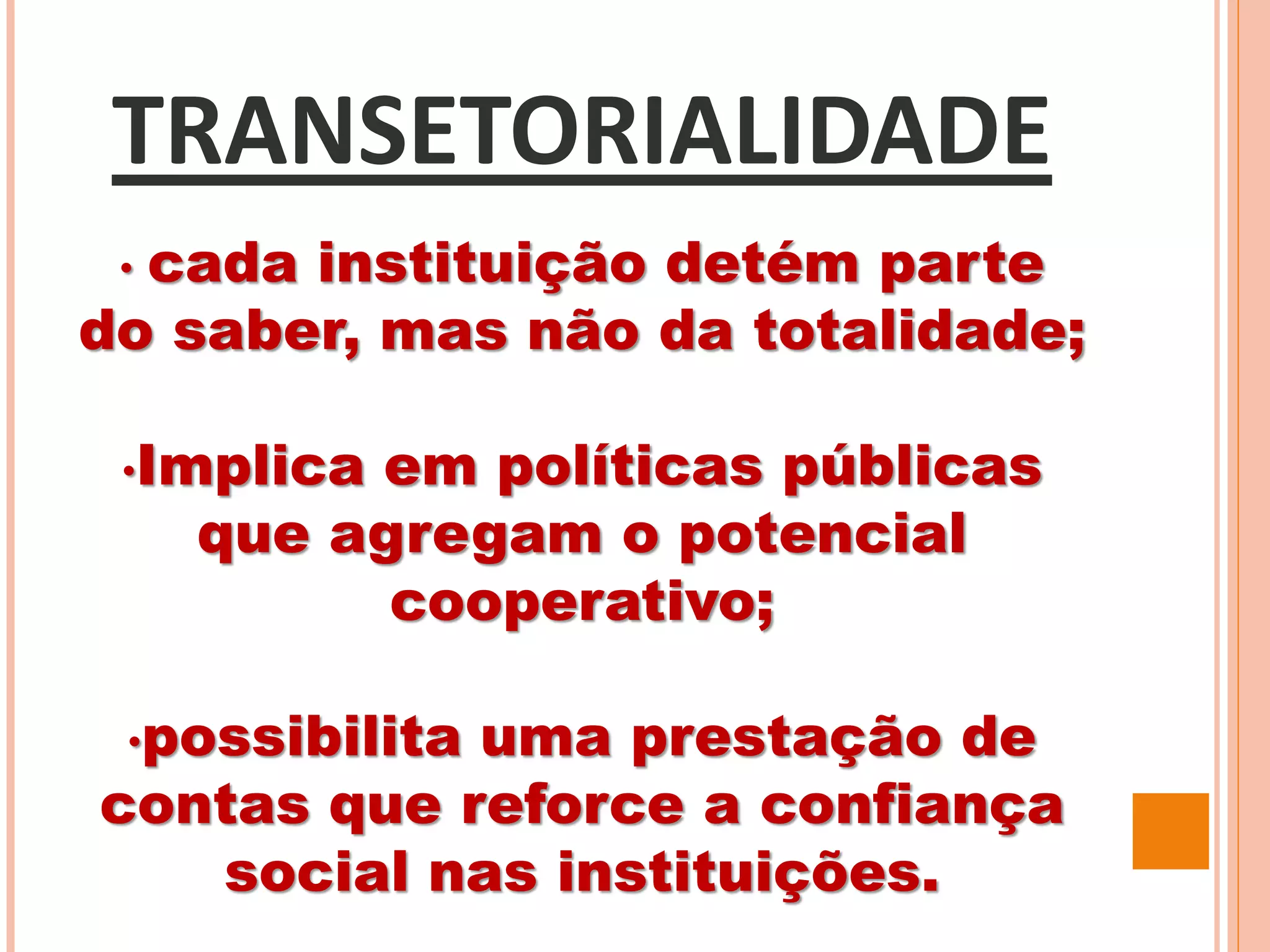 TRANSETORIALIDADE
• cada instituição detém parte
do saber, mas não da totalidade;
•Implica em políticas públicas
que agregam o potencial
cooperativo;
•possibilita uma prestação de
contas que reforce a confiança
social nas instituições.