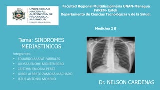 Integrantes:
• EDUARDO ARAFAT PARRALES
• JULYSSA ENOHE MONTENEGRO
• CRISTHIN ENIOSKA PEREZ
• JORGE ALBERTO ZAMORA MACHADO
• JESUS ANTONIO MORENO
Facultad Regional Multidisciplinaria UNAN-Managua
FAREM- Estelí
Departamento de Ciencias Tecnológicas y de la Salud.
Medicina 2 B
Tema: SINDROMES
MEDIASTINICOS
Dr. NELSON CARDENAS
 