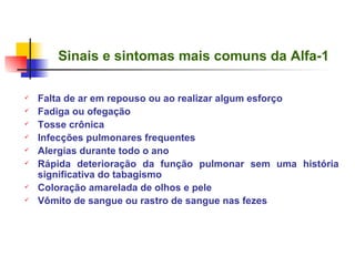 Sinais e sintomas mais comuns da Alfa-1 Falta de ar em repouso ou ao realizar algum esforço Fadiga ou ofegação Tosse crônica  Infecções pulmonares frequentes Alergias durante todo o ano Rápida deterioração da função pulmonar sem uma história significativa do tabagismo Coloração amarelada de olhos e pele V ômito de sangue ou rastro de sangue nas feze s   