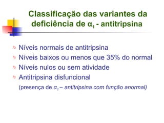 Classificação das variantes da deficiência de   α 1  - antitripsina   Níveis normais de antitripsina Níveis baixos ou menos que 35% do normal Níveis nulos ou sem atividade Antitripsina disfuncional (presença de  α 1  – antitripsina com função anormal) 